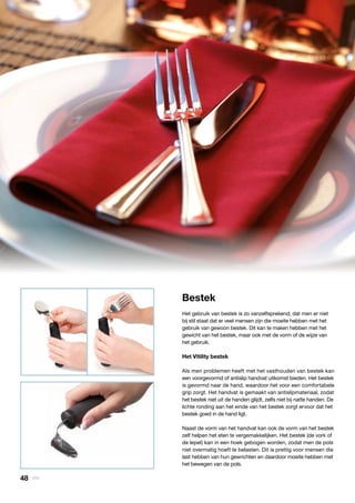 Keuken
» Bestek
Bestek
Het gebruik van bestek is zo vanzelfsprekend, dat men er niet
bij stil staat dat er veel mensen zijn die moeite hebben met het
gebruik van gewoon bestek. Dit kan te maken hebben met het
gewicht van het bestek, maar ook met de vorm of de wijze van
het gebruik.
Het Vitility bestek
Als men problemen heeft met het vasthouden van bestek kan
een voorgevormd of antislip handvat uitkomst bieden. Het bestek
is gevormd naar de hand, waardoor het voor een comfortabele
grip zorgt. Het handvat is gemaakt van antislipmateriaal, zodat
het bestek niet uit de handen glijdt, zelfs niet bij natte handen. De
lichte ronding aan het einde van het bestek zorgt ervoor dat het
bestek goed in de hand ligt.
Naast de vorm van het handvat kan ook de vorm van het bestek
zelf helpen het eten te vergemakkelijken. Het bestek (de vork of
de lepel) kan in een hoek gebogen worden, zodat men de pols
niet overmatig hoeft te belasten. Dit is prettig voor mensen die
last hebben van hun gewrichten en daardoor moeite hebben met
het bewegen van de pols.
48 | Vitility
 