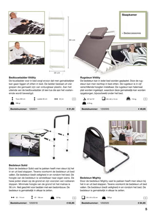Slaapkamer
» Bedaccessoires
 1

1

 11
Bedtouwladder Vitility
De touwladder voor in bed zorgt ervoor dat men gemakkelijker
kan gaan liggen of zitten in bed. De ladder bestaat uit vier
grepen die gemaakt zijn van onbuigbaar plastic. Aan het
uiteinde van de bedtouwladder zit een lus die aan het voeten-
einde wordt bevestigd.
	Bestelnummer:	 1202011	 21,50
Rugsteun Vitility
De bedsteun kan in ieder bed worden geplaatst. Door de rug-
steun kan men rechtop in bed zitten. De rugsteun is in vijf
verschillende hoogten instelbaar. De rugsteun kan helemaal
plat worden ingeklapt, waardoor deze gemakkelijk kan worden
opgeborgen, bijvoorbeeld onder het bed.
	Bestelnummer:	 1202005	 49,95
25º tot 75º	 60 x 62 x 12 cm	 115 kg
2,75 kg
Touw 265 cm		 Ladder 65 cm	 20 cm
286 gr
Bedsteun Mighty
Door de bedsteun Mighty vast te pakken heeft men steun bij
het in en uit bed stappen. Tevens voorkomt de bedsteun uit bed
vallen. De bedsteun biedt veiligheid in en rondom het bed. De
bedsteun is gemakkelijk in elkaar te zetten.
	Bestelnummer:	 1202020	 84,95
Bedsteun Solid
Door de bedsteun Solid vast te pakken heeft men steun bij het
in en uit bed stappen. Tevens voorkomt de bedsteun uit bed
vallen. De bedsteun biedt veiligheid in en rondom het bed. De
hoogte van de bedsteun is verstelbaar naar eigen wens. De
twee poten staan op de grond en zijn voorzien van rubberen
doppen. Minimale hoogte van de grond tot het matras is
36 cm. Niet geschikt voor bedden met een bedombouw. De
bedsteun is gemakkelijk in elkaar te zetten.
	Bestelnummer:	 1202018	 63,95
92 - 114 cm	 87 - 106 cm	 3,6 kg 55 x 44 x 55 cm	 700 gr
20 cm
65 cm
5
 