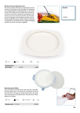 Keuken
» Borden
	Bestelnummer:
	 Bord Vitility	 1011092	 9,95
Borden met een opstaande rand
De borden hebben allemaal een opstaande rand die
voorkomt dat het eten van het bord glijdt. De opstaande
rand vergemakkelijkt het zelfstandig eten en vermindert
morsen. Men brengt de vork of lepel naar het einde van
het bord en duwt door middel van de opstaande rand
het eten op de vork of lepel. De randen van de borden
zijn over de gehele omtrek verbreed, waardoor men de
borden gemakkelijk vast kan pakken. Men kan de borden
ook gebruiken in combinatie met een antislip onderlegger,
waardoor de borden niet zullen wegglijden.
125 cm	 180 gr
Warmhoudbord Vitility
Door het reservoir onder het bord te vullen met warm water blijft
het eten langer warm. Het water kan met behulp van een kl-
eine trechter in het reservoir worden geschonken. Het water
wat in het reservoir wordt geschonken, mag niet koken. Wordt
geleverd met deksel.
	Bestelnummer:	 1011073	 31,75
120 cm	 361 gr	 Zonder deksel
51
 