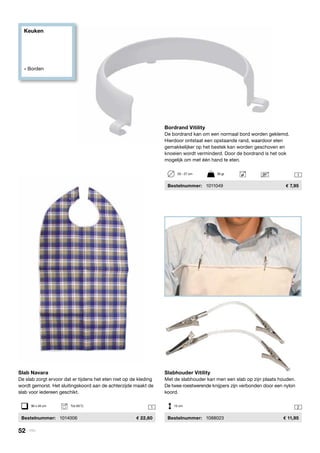 Keuken
» Borden
21
1

Slabhouder Vitility
Met de slabhouder kan men een slab op zijn plaats houden.
De twee roestwerende knijpers zijn verbonden door een nylon
koord.
	 Bestelnummer:	 1088023	 11,95
15 cm
Slab Navara
De slab zorgt ervoor dat er tijdens het eten niet op de kleding
wordt gemorst. Het sluitingskoord aan de achterzijde maakt de
slab voor iedereen geschikt.
	Bestelnummer:	 1014006	 22,60
Bordrand Vitility
De bordrand kan om een normaal bord worden geklemd.
Hierdoor ontstaat een opstaande rand, waardoor eten
gemakkelijker op het bestek kan worden geschoven en
knoeien wordt verminderd. Door de bordrand is het ook
mogelijk om met één hand te eten.
	Bestelnummer:	 1011049	 7,95
90 x 45 cm	 Tot 95°C
20 - 27 cm	 30 gr
52 | Vitility
 