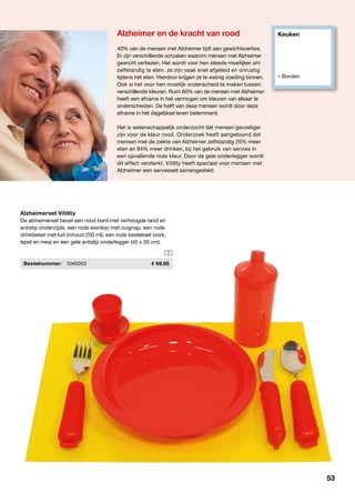 Keuken
» Borden
7
40% van de mensen met Alzheimer lijdt aan gewichtsverlies.
Er zijn verschillende oorzaken waarom mensen met Alzheimer 		
gewicht verliezen. Het wordt voor hen steeds moeilijker om 		
zelfstandig te eten, ze zijn vaak snel afgeleid en onrustig
tijdens het eten. Hierdoor krijgen ze te weinig voeding binnen.
Ook is het voor hen moeilijk onderscheid te maken tussen
verschillende kleuren. Ruim 60% van de mensen met Alzheimer
heeft een afname in het vermogen om kleuren van elkaar te
onderscheiden. De helft van deze mensen wordt door deze
afname in het dagelijkse leven belemmerd.
Het is wetenschappelijk onderzocht dat mensen gevoeliger
zijn voor de kleur rood. Onderzoek heeft aangetoond dat
mensen met de ziekte van Alzheimer zelfstandig 25% meer
eten en 84% meer drinken, bij het gebruik van servies in
een opvallende rode kleur. Door de gele onderlegger wordt
dit effect versterkt. Vitility heeft speciaal voor mensen met
Alzheimer een serviesset samengesteld.
Alzheimerset Vitility
De alzheimerset bevat een rood bord met verhoogde rand en
antislip onderzijde, een rode eierdop met zuignap, een rode
drinkbeker met tuit (inhoud 250 ml), een rode bestekset (vork,
lepel en mes) en een gele antislip onderlegger (40 x 30 cm).
	 Bestelnummer:	 1040003	 69,95
Alzheimer en de kracht van rood
53
 