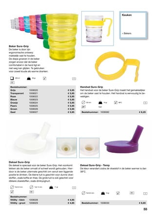 Keuken
» Bekers
1
1
1
1
Deksel Sure-Grip
De deksel is speciaal voor de beker Sure-Grip. Het voorkomt
lekken als de beker omvalt of scheef wordt gehouden. Hier-
door is de beker uitermate geschikt om vanuit een liggende
positie te drinken. De kleine tuit is geschikt voor dunne vloei-
stoffen, zoals koffie en thee. De grote tuit is ook geschikt voor
dikkere vloeistoffen, zoals drinkyoghurt.
	Bestelnummer:
	 Vitility - klein	 1008028	 4,95
	 Vitility - groot	 1008029	 4,95
Beker Sure-Grip
De beker is door zijn
ergonomische ontwerp
makkelijk vast te houden.
De diepe groeven in de beker
zorgen ervoor dat de beker
comfortabel in de hand ligt en
niet weg kan glijden. Te gebruiken
voor zowel koude als warme dranken.
	Bestelnummer:
	Grijs	 1008020	 5,95
	Transparant	 1008021	 5,95
	Roze	 1008022	 5,95
	Blauw	 1008023	 5,95
	Oranje	 1008024	 5,95
	Paars	 1008025	 5,95
	Groen	 1008026	 5,95
	Geel	 1008027	 5,95
200 ml	 58 gr
Tuit 6,5 mm	 Tuit 14 mm	 11 gr
Handvat Sure-Grip
Het handvat voor de beker Sure-Grip maakt het gemakkelijker
om de beker vast te houden. Het handvat is eenvoudig te be-
vestigen.
	Bestelnummer:	 1008082	 8,25
60 mm	 19 gr	 98ºC
Geel
Deksel Sure-Grip - Temp
De kleur verandert zodra de vloeistof in de beker warmer is dan
38oC.
	Bestelnummer:	 1008030	 8,85
Tuit 6,5 mm	 19 gr
55
 