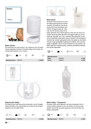Keuken
» Bekers
11
Beker Vitility - Transparant
De beker Vitility wordt geleverd met twee tuitdeksels. De tuit
met een kleine opening is voor het drinken van dunne vloei-
stoffen. De tuit met een grote opening is voor het drinken van
dikkere vloeistoffen.
	Bestelnummer:	 1008184	 9,95
Beker Knick
De beker Knick heeft een tuit met
een kleine opening die kan worden
versteld. Dit betekent dat de ge-
bruiker de tuit kan aanpassen voor
zittend of liggend gebruik. Wan-
neer de tuit rechtop staat is de
beker geschikt voor zittend gebruik. Door de tuit schuin te
knikken wordt de beker geschikt voor liggend gebruik. De tuit
heeft een diameter van 4 mm, waardoor deze geschikt is voor
dunne vloeistoffen zoals koffie, thee en frisdrank. De hoeveelheid
vloeistof kan worden gereguleerd door het gaatje op de deksel
met een vinger gedeeltelijk of geheel af te dekken. Hoe meer het
gaatje is afgedekt, des te minder vloeistof men kan drinken. De
beker heeft een maataanduiding, zodat de hoeveelheid vloeistof
kan worden afgemeten.
	Bestelnummer:
	Klein	 1008242	 4,60
	Groot	 1008243	 4,60
Beker Camila
De handpalm kan eenvoudig in de uitsparing van de beker
worden geplaatst. Hierdoor is de beker ideaal voor mensen die
weinig kracht hebben in hun vingers.
	Bestelnummer:	 1008164	 23,00
Bekerhouder Vitility
De bekerhouder heeft twee grote handvatten, die het mogelijk
maken de beker in de juiste positie te houden bij het drinken.
Geschikt voor de beker Vitility.
	Bestelnummer:	 1008185	 10,60
250 ml	 50 gr
1237 ml	 170gr
1200 ml	 28 gr	 Tot 135ºC
5,8 cm	 49 gr
56 | Vitility
 