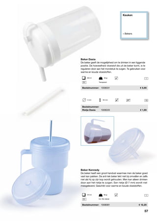 Keuken
» Bekers
1
1
10
Beker Kennedy
De beker heeft een groot handvat waarmee men de beker goed
vast kan pakken. De anti-lek beker lekt niet bij omvallen en zelfs
niet als hij op zijn kop wordt gehouden. Men kan alleen drinken
door aan het rietje te zuigen. Een rietje (Ø 7 mm) wordt niet
meegeleverd. Geschikt voor warme en koude vloeistoffen.
	Bestelnummer:	 1008081	 12,25
5 mm	 93 mm
Beker Dasia
De beker geeft de mogelijkheid om te drinken in een liggende
positie. De hoeveelheid vloeistof die uit de beker komt, is te
reguleren door aan het mondstuk te zuigen. Te gebruiken voor
warme en koude vloeistoffen.
	Bestelnummer:	 1008031	 5,95
Transparant
250 ml	 36 gr
210 ml	 66 gr
Incl. Één deksel
	Bestelnummer:
	 Rietje Dasia	 1008220	 1,95
57
 