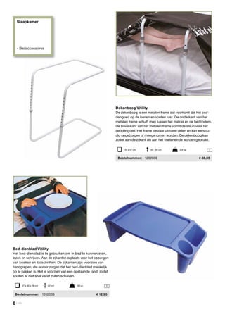 Slaapkamer
» Bedaccessoires
1
1


Dekenboog Vitility
De dekenboog is een metalen frame dat voorkomt dat het bed-
dengoed op de benen en voeten rust. De onderkant van het
metalen frame schuift men tussen het matras en de bedbodem.
De bovenkant van het metalen frame vormt de steun voor het
beddengoed. Het frame bestaat uit twee delen en kan eenvou-
dig opgeborgen of meegenomen worden. De dekenboog kan
zowel aan de zijkant als aan het voeteneinde worden gebruikt.
	Bestelnummer:	 1202008	 38,95
Bed-dienblad Vitility
Het bed-dienblad is te gebruiken om in bed te kunnen eten,
lezen en schrijven. Aan de zijkanten is plaats voor het opbergen
van boeken en tijdschriften. De zijkanten zijn voorzien van
handgrepen, die ervoor zorgen dat het bed-dienblad makkelijk
op te pakken is. Het is voorzien van een opstaande rand, zodat
spullen er niet snel vanaf zullen schuiven.
	Bestelnummer:	 1202003	 12,95
35 x 57 cm	 45 - 68 cm	 2,9 kg
57 x 30 x 18 cm	 43 cm		 740 gr
6 | Vitility
 