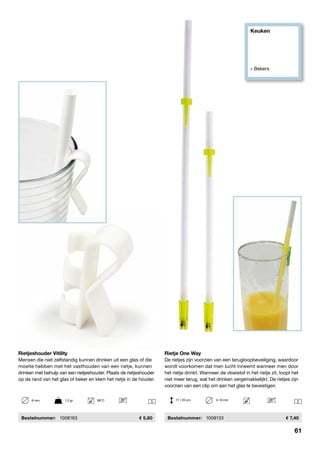 61
Keuken
» Bekers
25 
Rietje One Way
De rietjes zijn voorzien van een terugloopbeveiliging, waardoor
wordt voorkomen dat men lucht inneemt wanneer men door
het rietje drinkt. Wanneer de vloeistof in het rietje zit, loopt het
niet meer terug, wat het drinken vergemakkelijkt. De rietjes zijn
voorzien van een clip om aan het glas te bevestigen.
	Bestelnummer:	 1008133	 7,40
Rietjeshouder Vitility
Mensen die niet zelfstandig kunnen drinken uit een glas of die
moeite hebben met het vasthouden van een rietje, kunnen
drinken met behulp van een rietjeshouder. Plaats de rietjeshouder
op de rand van het glas of beker en klem het rietje in de houder.
	 Bestelnummer:	 1008163	 5,80
17 / 25 cm	 4 / 6 mm6 mm	 1,5 gr	 98ºC
61
 