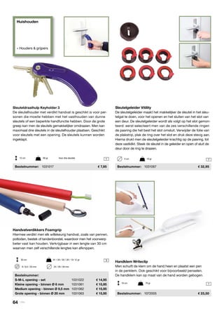 Huishouden
» Houders & grijpers
3
71
1

Handvatverdikkers Foamgrip
Hiermee verdikt men elk willekeurig handvat, zoals van pennen,
potloden, bestek of tandenborstel, waardoor men het voorwerp
beter vast kan houden. Verkrijgbaar in een lengte van 30 cm
waarvan men zelf verschillende lengtes kan afknippen.
	Bestelnummer:
	 S-M-L opening - set	 1031022	 14,95
	 Kleine opening - binnen Ø 6 mm	 1031061	 15,95
	 Medium opening - binnen Ø 9,5 mm	 1031062	 15,95
	 Grote opening - binnen Ø 20 mm	 1031063	 15,95
Sleutelgeleider Vitility
De sleutelgeleider maakt het makkelijker de sleutel in het sleu-
telgat te doen, voor het openen en het sluiten van het slot van
een deur. De sleutelgeleider wordt als volgt op het slot gemon-
teerd: eerst selecteert men van de zes verschillende ringen
de pasring die het best het slot omsluit. Verwijder de folie van
de plakstrip, plak de ring over het slot en druk deze stevig aan.
Hierna drukt men de sleutelgeleider krachtig op de pasring, tot
deze vastklikt. Steek de sleutel in de geleider en open of sluit de
deur door de ring te draaien.
	Bestelnummer:	 1031067	 32,95
30 cm	 91 / 26 / 30 / 26 / 13/ 12 gr
4 cm	 19 gr
6 / 9,5 / 20 mm	 25 / 29 / 29 mm
Sleuteldraaihulp Keyholder 3
De sleutelhouder met verdikt handvat is geschikt is voor per-
sonen die moeite hebben met het vasthouden van dunne
sleutels of een beperkte handfunctie hebben. Door de grote
greep kan men de sleutels gemakkelijker omdraaien. Men kan
maximaal drie sleutels in de sleutelhouder plaatsen. Geschikt
voor sleutels met een opening. De sleutels kunnen worden
ingeklapt.
	Bestelnummer:	 1031017	 7,95
12 cm	 60 gr	 Voor drie sleutels
Handklem Writeclip
Men schuift de klem om de hand heen en plaatst een pen
in de penklem. Ook geschikt voor bijvoorbeeld penselen.
De handklem kan op maat van de hand worden gebogen.
	Bestelnummer:	 1072005	 23,50
19 cm	 79 gr
64 | Vitility
 