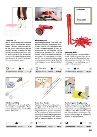 Huishouden
» Schoonmaak-
	hulpmiddelen
1 1 20
1 24 1
Tashouder EZ
Met de tashouder kan men meerdere
plastic tassen gemakkelijker tegelijk
dragen. De plastic tassen kan men aan
de drie stevige haken hangen. De tas-
houder is gemaakt van plastic, het heeft
een zachte rubberen greep en ligt com-
fortabel in de hand. Met dit handvat
voorkomt men de pijn die kan ontstaan,
door snijden in de hand bij het dragen
van meerdere plastic tassen.
	Bestelnummer:	 1031065	 3,25
Knoppendraaier
Met de knoppendraaier Vitility heeft men
een vergrote greep om knoppen om te
draaien. Plaats de knoppendraaier op een
draaiknop, bijvoorbeeld van de oven, de
kraan of van een kast. Wanneer men de
draaier op het voorwerp drukt, zetten de
flexibele pinnen in de knoppendraaier zich
vast rondom de knop, sleutel of schake-
laar. De comfortabele handgreep zorgt
voor extra krachtoverbrenging. Geschikt
voor knoppen met een diameter tot 3,2
cm.
	Bestelnummer:	 1042112	 29,95
10 x 12 cm	 50 kg 10 x 5,5 x 9,5 cm	 121 gr
Wasknijper Vitility
De wasknijpers kan men eenvoudig, en
zonder veel kracht, gebruiken om de
was op te hangen. De wasknijper opent
automatisch wanneer deze met slechts
minimale druk over de kleding aan de
waslijn wordt ­geschoven.
	Bestelnummer:	 1032007	 24,50
9 cm	 9 gr
Toiletborstel Vitility
De toiletborstel heeft een verlengd han-
dvat waardoor men tijdens het schoon-
maken van de toilet niet meer hoeft te
bukken of te knielen.
	Bestelnummer:	 1032015	 24,95
76 cm	 147 gr
Naald Easy-Needle
Naalden met een normaal oog hebben
een groot nadeel: de draad door het oog
halen is precisiewerk, wat soms heel
lang kan duren. De speciale naalden los-
sen dit probleem op. Wanneer de draad
boven op de naald wordt gelegd en deze
langzaam naar beneden wordt gehaald,
gaat de draad vanzelf door de opening.
	Bestelnummer:	 1090017	 4,95
3,6 / 3,8 / 4,2 cm
Hand wringpers EasySqueezey
De ‘EasySqueezey’ is een handig hulp-
middel om keuken­doekjes uit te kunnen
wringen. Er is weinig kracht nodig om het
overtollige water uit het doekje te wringen.
Het is een praktisch en compact hulp-
middel dat eenvoudig in de gootsteen te
plaatsen en te verwijderen is.
	Bestelnummer:	 1042131	 49,95
18,5 x 6 x 6,5 cm	 174 gr
65
 