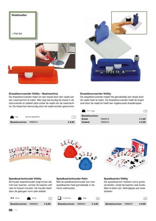 Huishouden
» Vrije tijd
1 22
1
1
Speelkaartenhouder Vitility
De houten kaartenhouder zorgt ervoor dat
men kan kaarten, zonder de kaarten zelf
vast te hoeven houden. De houder staat
door de gebogen vorm zeer stabiel.
	Bestelnummer:	1089025	 9,95
Draaddoorvoerder Vitility
De draaddoorvoerder maakt het gemakkelijk een draad door
de naald heen te halen. De draaddoorvoerder haalt de draad
snel door de naald en heeft een ingebouwde draadknipper.
	Bestelnummer:
	Enkel	 1090013	 4,95
	Dubbel	 1090019	 5,95
Speelkaarten Vitility
De speelkaarten hebben extra grote
symbolen, zodat de kaarten veel duide-
lijker te lezen zijn. Verkrijgbaar per twee
stokken.
	Bestelnummer:	 1089047	 9,95
Speelkaartenhouder Palm
Met de speelkaartenhouder kan men
speelkaarten heel gemakkelijk in de
hand vasthouden.
	Bestelnummer:	 1089044	 4,95
50 cm	 151 gr 7 x 3 x 8 cm	 25 gr
Draaddoorvoerder Vitility - Naaimachine
De draaddoorvoerder helpt om een draad door een naald van
een naaimachine te halen. Men legt eenvoudig de draad in de
doorvoerder en plaatst deze onder de naald van de naaimachi-
ne. De draad kan eenvoudig door de naald worden geschoven.
	Bestelnummer:	 1090014	 5,95
6 gr	 Voor de naaimachine
17 / 11,5 gr
66 | Vitility
 