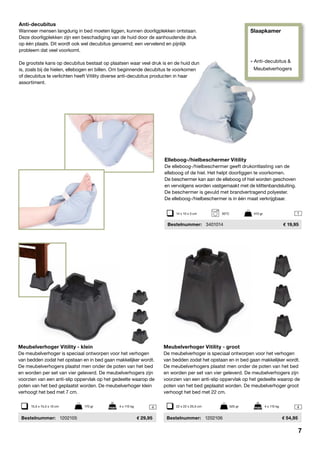 Slaapkamer
» Anti-decubitus &
Meubelverhogers
44
1
Elleboog-/hielbeschermer Vitility
De elleboog-/hielbeschermer geeft drukontlasting van de
elleboog of de hiel. Het helpt doorliggen te voorkomen.
De beschermer kan aan de elleboog of hiel worden geschoven
en vervolgens worden vastgemaakt met de klittenbandsluiting.
De beschermer is gevuld met brandvertragend polyester.
De elleboog-/hielbeschermer is in één maat verkrijgbaar.
	Bestelnummer:	 3401014	 19,95
Anti-decubitus
Wanneer mensen langdurig in bed moeten liggen, kunnen doorligplekken ontstaan.
Deze doorligplekken zijn een beschadiging van de huid door de aanhoudende druk
op één plaats. Dit wordt ook wel decubitus genoemd; een vervelend en pijnlijk
probleem dat veel voorkomt.
De grootste kans op decubitus bestaat op plaatsen waar veel druk is en de huid dun
is, zoals bij de hielen, ellebogen en billen. Om beginnende decubitus te voorkomen
of decubitus te verlichten heeft Vitility diverse anti-decubitus producten in haar
assortiment.
Meubelverhoger Vitility - groot
De meubelverhoger is speciaal ontworpen voor het verhogen
van bedden zodat het opstaan en in bed gaan makkelijker wordt.
De meubelverhogers plaatst men onder de poten van het bed
en worden per set van vier geleverd. De meubelverhogers zijn
voorzien van een anti-slip oppervlak op het gedeelte waarop de
poten van het bed geplaatst worden. De meubelverhoger groot
verhoogt het bed met 22 cm.
	Bestelnummer:	 1202106	 54,95
Meubelverhoger Vitility - klein
De meubelverhoger is speciaal ontworpen voor het verhogen
van bedden zodat het opstaan en in bed gaan makkelijker wordt.
De meubelverhogers plaatst men onder de poten van het bed
en worden per set van vier geleverd. De meubelverhogers zijn
voorzien van een anti-slip oppervlak op het gedeelte waarop de
poten van het bed geplaatst worden. De meubelverhoger klein
verhoogt het bed met 7 cm.
	 Bestelnummer:	 1202105	 29,95
15,5 x 15,5 x 10 cm	 170 gr	 4 x 115 kg 22 x 22 x 25,5 cm	 525 gr	 4 x 115 kg
14 x 10 x 3 cm	 30ºC	 410 gr
7
 