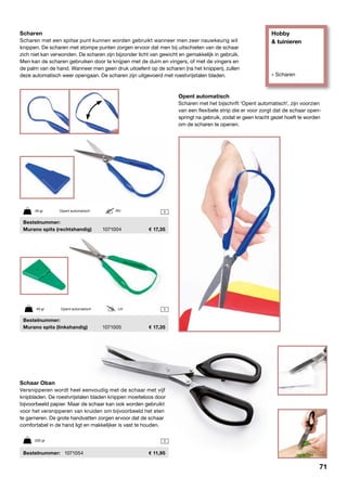 Hobby
& tuinieren
» Scharen
1
1
1
Scharen
Scharen met een spitse punt kunnen worden gebruikt wanneer men zeer nauwkeurig wil
knippen. De scharen met stompe punten zorgen ervoor dat men bij uitschieten van de schaar
zich niet kan verwonden. De scharen zijn bijzonder licht van gewicht en gemakkelijk in gebruik.
Men kan de scharen gebruiken door te knijpen met de duim en vingers, of met de vingers en
de palm van de hand. Wanneer men geen druk uitoefent op de scharen (na het knippen), zullen
deze automatisch weer opengaan. De scharen zijn uitgevoerd met roestvrijstalen bladen.
Opent automatisch
Scharen met het bijschrift 'Opent automatisch', zijn voorzien
van een flexibele strip die er voor zorgt dat de schaar open-
springt na gebruik, zodat er geen kracht gezet hoeft te worden
om de scharen te openen.
49 gr	 Opent automatisch	 RH
49 gr	 Opent automatisch	 LH
Schaar Oban
Versnipperen wordt heel eenvoudig met de schaar met vijf
knipbladen. De roestvrijstalen bladen knippen moeiteloos door
bijvoorbeeld papier. Maar de schaar kan ook worden gebruikt
voor het versnipperen van kruiden om bijvoorbeeld het eten
te garneren. De grote handvatten zorgen ervoor dat de schaar
comfortabel in de hand ligt en makkelijker is vast te houden.
	Bestelnummer:	 1071054	 11,95
200 gr
	Bestelnummer:
	 Murano spits (rechtshandig)	 1071004	 17,35
	Bestelnummer:
	 Murano spits (linkshandig)	 1071005	 17,35
71
 