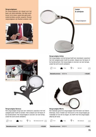 Lezen
& schrijven
» Vergrootglazen
1
1 1
Vergrootglas Moris
Een klassiek gevormd vergrootglas voor het lezen van kleine
lettertjes. Door middel van het koord is het vergrootglas ge-
makkelijk om de nek te dragen. Zo heeft men het vergrootglas
altijd bij de hand.
	Bestelnummer:	 1072111	 9,95
Vergrootglas Anika
Het vergrootglas met led lampje heeft een standaard, waardoor
het niet vastgehouden hoeft te worden. Ideaal voor het lezen of
bij handenarbeid. Het vergrootglas is voorzien van een lampje,
zodat het zicht wordt verbeterd.
	Bestelnummer:	 1072114	 59,95
Vergrootglas Seneca
Het vergrootglas hangt aan een nekkoord, waardoor het niet
vastgehouden hoeft te worden. Het is ideaal voor het lezen of
bij handenarbeid. Het vergrootglas is voorzien van een lichtje,
zodat het zicht wordt verbeterd.
	Bestelnummer:	 1072107	 25,95
10 cm	 718 gr	 2x
10 cm	 200 gr	 1,5x 5 cm	 50 gr	 4x
Met licht
Met nekkoord en licht
Vergrootglazen
De vergrootglazen zijn ideaal voor het
lezen van kleine lettertjes. Het blad wordt
boven het te lezen oppervlak gehouden,
zodat de letters worden vergroot. Diverse
vergrootglazen zijn flexibel, anderen niet.
Met nekkoord
73
 