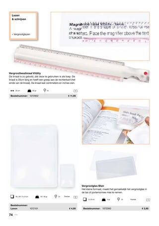Lezen
& schrijven
» Vergrootglazen
2
1
1

	Bestelnummer:
	Lavon	 1072101	 4,95
18 x 26 / 5 x 8 cm	 20 / 48 gr	 2x Flexibel
Vergrootglas Blair
Het kleine formaat, maakt het gemakkelijk het vergrootglas in
de tas of portemonnee mee te nemen.
	Bestelnummer:	 1072060	 3,95
Vergrootleesliniaal Vitility
De liniaal is zo gebold, dat deze te gebruiken is als loep. De
liniaal is 20cm lang en heeft een greep aan de rechterkant (het
einde van de liniaal). De liniaal laat centimeters en inches zien.
	Bestelnummer:	 1072902	 11,95
20 cm	 83 gr	 2x
5 x 8 cm	 5 gr	 2x Flexibel
74 | Vitility
 