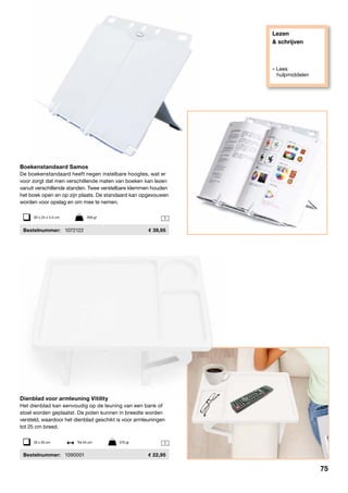 Lezen
& schrijven
» Lees
hulpmiddelen
1
1

Boekenstandaard Samos
De boekenstandaard heeft negen instelbare hoogtes, wat er
voor zorgt dat men verschillende maten van boeken kan lezen
vanuit verschillende standen. Twee verstelbare klemmen houden
het boek open en op zijn plaats. De standaard kan opgevouwen
worden voor opslag en om mee te nemen.
	Bestelnummer:	 1072122	 39,95
Dienblad voor armleuning Vitility
Het dienblad kan eenvoudig op de leuning van een bank of
stoel worden geplaatst. De poten kunnen in breedte worden
versteld, waardoor het dienblad geschikt is voor armleuningen
tot 25 cm breed.
	Bestelnummer:	 1090001	 22,95
30 x 24 x 4,5 cm	 358 gr
33 x 25 cm	 Tot 25 cm	 570 gr
75
 