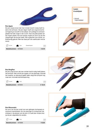 Lezen
& schrijven
» Schrijf-
hulpmiddelen
1
1
1
Pen Rheumatic
De vorm van de pen zorgt voor een gebogen duimgreep en
voorkomt overstrekken van de wijsvinger en drukpunten die
ontstaan in de plooien van de duim. Er hoeft dan minder druk
op de pen uitgeoefend te worden.
	Bestelnummer:	 1072008	 8,50
Pen Again
De pen zorgt ervoor dat men minder kracht nodig heeft tij-
dens het schrijven. De pen Again heeft een ergonomische
vormgeving en de stift is hervulbaar. Om prettiger te schrijven
plaatst men één vinger in de U-vorm. Voor de juiste positie van
de vingers plaats men de overige vingers en duim op de drie
uitsparingen die de pen heeft. Het is geschikt voor rechts- en
linkshandig gebruik. Men kan deze pen ook vasthouden met de
mond.
	Bestelnummer:	 1072026	 9,75
2,5 cm	 15 gr	 Diverse kleuren
Pen RingPen
De pen zorgt ervoor dat men minder kracht nodig heeft tijdens
het schrijven. Men schuift de ringpen om de wijsvinger. Doordat
het zwaarte- en steunpunt gelijk vallen vergt het schrijven nog
maar een minimale krachtsinspanning.
	Bestelnummer:	 1072004	 13,15
2,5 cm	 14 gr
1,5 cm	 25 gr
77
 
