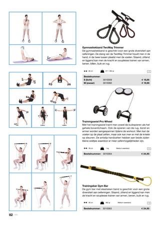 1
1
1
Gymnastiekband TwoWay Trimmer
De gymnastiekband is geschikt voor een grote diversiteit aan
oefeningen. De stang van de TwoWay Trimmer houdt men in de
hand, in de twee lussen plaatst men de voeten. Staand, zittend
en liggend kan men de kracht en souplesse trainen van armen,
benen, billen, buik en rug.
	Bestelnummer:
	 S (licht)	 3010059	 18,95
	 M (zwaar)	 3010060	 19,95
Trainingsbar Gym Bar
De gym bar met elastieken band is geschikt voor een grote
diversiteit aan oefeningen. Staand, zittend en liggend kan men
de kracht en souplesse trainen van armen, benen, buik en rug.
	 Bestelnummer:	 3010063	 24,95
Trainingswiel Pro Wheel
Met het trainingswiel traint men zowel de buikspieren als het
gehele bovenlichaam. Ook de spieren van de rug, borst en
armen worden aangespannen tijdens de workout. Men kan de
voeten op de plaat zetten, maar ook kan men er met de knieën
op steunen. De antislip handvatten hebben aan beide zijden
kleine wieltjes waardoor er meer oefenmogelijkheden zijn.
	Bestelnummer:	 3010064	 34,95
60 cm	 371 / 382 gr
90 cm	 1 kg	 Medium weerstand
90 cm	 882 gr	 Medium weerstand
82 | Vitility
 