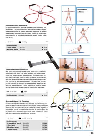 Gezondheid
& fitness
» Fitness
1
Trainingsapparaat Door Gym
Met het trainingsapparaat kan men eenvoudig thuis buik-
spieroefeningen doen. Het korte gedeelte van het apparaat
moet men onder de deur door plaatsen. Sluit vervolgens de
deur, ga op de grond zitten en plaats de voeten achter de hen-
dels. Op deze manier kan men de buikspieroefeningen doen.
Ook kan men de hendels vast pakken. De oefeningen zijn dan
minder intensief. De riem is in lengte verstelbaar, waardoor het
geschikt is voor iedereen. Let op: gebruik het apparaat alleen
aan de binnenzijde van een deur die naar buiten opengaat.
	Bestelnummer:	 3010065	 13,25
15 x 30 x 10 cm	 318 gr
1
1
Gymnastiekband Bodyshaper
De gymnastiekband is geschikt voor een grote diversiteit aan
oefeningen. De gymnastiekband heeft vier elastieken banden,
twee dienen onder de voeten te worden geplaatst, de andere
twee banden dient men vast te houden. Staand en liggend kan
men de kracht en souplesse trainen van armen, benen, billen,
buik en rug.
	Bestelnummer:
	 S (licht, rood)	3010061	 15,95
	 M (zwaar, blauw)	 3010062	 15,95
Gymnastiekband Pull Exerciser
De gymnastiekband kan worden gebruikt om het boven- en
onderlichaam te trainen op kracht, conditie of voor revalideren.
Neem in elke hand een handvat en plaats het zwarte gedeelte in
het midden van de gymnastiekband onder de voeten. Door de
lichtgewicht en compacte vorm is de band ideaal voor thuis-
gebruik, maar ook gemakkelijk mee te nemen.
	Bestelnummer:
	 XS (extra licht, paars)	 3010055	 16,95
	 S (licht, geel)	 3010056	 17,25
	 M (medium, groen)	 3010057	 17,95
	 L (zwaar, blauw)	 3010058	 17,95
70 / 78 cm	 375 / 287 gr
125 cm	 339 / 350 / 369 / 481 gr
83
 