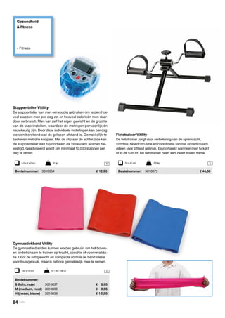 Gezondheid
& fitness
» Fitness
11
1
Fietstrainer Vitility
De fietstrainer zorgt voor verbetering van de spierkracht,
conditie, bloedcirculatie en coördinatie van het onderlichaam.
Alleen voor zittend gebruik, bijvoorbeeld wanneer men tv kijkt
of in de tuin zit. De fietstrainer heeft een zwart stalen frame.
	Bestelnummer:	 3010073	 44,50
Stappenteller Vitility
De stappenteller kan men eenvoudig gebruiken om te zien hoe-
veel stappen men per dag zet en hoeveel calorieën men daar-
door verbrandt. Men kan zelf het eigen gewicht en de grootte
van de stap instellen, waardoor de metingen persoonlijk én
nauwkeurig zijn. Door deze individuele instellingen kan per dag
worden berekend wat de gelopen afstand is. Gemakkelijk te
bedienen met drie knopjes. Met de clip aan de achterzijde kan
de stappenteller aan bijvoorbeeld de broekriem worden be-
vestigd. Geadviseerd wordt om minimaal 10.000 stappen per
dag te zetten.
	Bestelnummer:	 3010054	 12,95
53 x 41 cm	 2,6 kg5,5 x 6 x 2 cm	 31 gr
Gymnastiekband Vitility
De gymnastiekbanden kunnen worden gebruikt om het boven-
en onderlichaam te trainen op kracht, conditie of voor revalida-
tie. Door de lichtgewicht en compacte vorm is de band ideaal
voor thuisgebruik, maar is het ook gemakkelijk mee te nemen.
	Bestelnummer:
	 S (licht, roze)	 3010037	 	 8,95
	 M (medium, rood)	3010038	 	 9,95
	 H (zwaar, blauw)	 3010039	 	10,95
120 x 15 cm	 57 / 84 / 106 gr
84 | Vitility
 