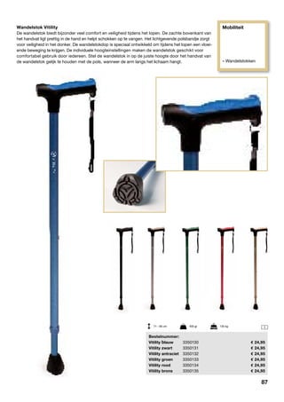 Mobiliteit
» Wandelstokken
1
Wandelstok Vitility
De wandelstok biedt bijzonder veel comfort en veiligheid tijdens het lopen. De zachte bovenkant van
het handvat ligt prettig in de hand en helpt schokken op te vangen. Het lichtgevende polsbandje zorgt
voor veiligheid in het donker. De wandelstokdop is speciaal ontwikkeld om tijdens het lopen een vloei-
ende beweging te krijgen. De individuele hoogteinstellingen maken de wandelstok geschikt voor
comfortabel gebruik door iedereen. Stel de wandelstok in op de juiste hoogte door het handvat van
de wandelstok gelijk te houden met de pols, wanneer de arm langs het lichaam hangt.
71 - 95 cm	 405 gr	 135 kg
	Bestelnummer:
	Vitility blauw	 3350130	 24,95
	 Vitility zwart	 3350131	 24,95
	 Vitility antraciet	 3350132	 24,95
	 Vitility groen	 3350133	 24,95
	 Vitility rood	 3350134	 24,95
	 Vitility brons	 3350135	 24,95
87
 