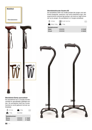 Mobiliteit
» Wandelstokken
1
1
Wandelstok Derby opvouwbaar
De wandelstok kan in hoogte worden
versteld en gemakkelijk ingeklapt wor-
den. De wandelstok heeft een houten
handvat en wordt geleverd met een op-
bergtasje.
	Bestelnummer:
	Brons	 3350032	 12,50
	Zwart	 3350033	 12,50
81 - 91 cm	 316 gr
115 kg	 Opvouwbaar
Wandelstokhouder Quadro EZ
De wandelstok heeft vier smalle pootjes die zorgen voor een
breed draagvlak, waardoor men extra stabiliteit krijgt. Het
ergonomische handvat ligt prettig in de hand en helpt schok-
ken op te vangen. De wandelstok is in hoogte verstelbaar.
	Bestelnummer:
	Klein	 3350095	 21,50
	Groot	 3350096	 24,95
76 - 99 cm	 15 x 20 / 18 x 27 cm
945 gr / 1,16 kg	 115 kg
88 | Vitility
 