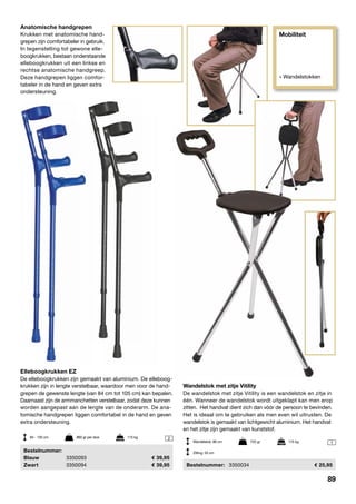 Mobiliteit
» Wandelstokken
2
1
Elleboogkrukken EZ
De elleboogkrukken zijn gemaakt van aluminium. De elleboog-
krukken zijn in lengte verstelbaar, waardoor men voor de hand-
grepen de gewenste lengte (van 84 cm tot 105 cm) kan bepalen.
Daarnaast zijn de armmanchetten verstelbaar, zodat deze kunnen
worden aangepast aan de lengte van de onderarm. De ana-
tomische handgrepen liggen comfortabel in de hand en geven
extra ondersteuning.
	Bestelnummer:
	 Blauw 	 3350093	 39,95
	Zwart	 3350094	 39,95
Wandelstok met zitje Vitility
De wandelstok met zitje Vitility is een wandelstok en zitje in
één. Wanneer de wandelstok wordt uitgeklapt kan men erop
zitten. Het handvat dient zich dan vóór de persoon te bevinden.
Het is ideaal om te gebruiken als men even wil uitrusten. De
wandelstok is gemaakt van lichtgewicht aluminium. Het handvat
en het zitje zijn gemaakt van kunststof.
	Bestelnummer:	 3350034	 25,95
84 - 105 cm	 860 gr per stuk	 115 kg
Wandelstok: 86 cm	 720 gr	 115 kg
Zitting: 53 cm
Anatomische handgrepen
Krukken met anatomische hand-
grepen zijn comfortabeler in gebruik.
In tegenstelling tot gewone elle-
boogkrukken, bestaan onderstaande
elleboogkrukken uit een linkse en
rechtse anatomische handgreep.
Deze handgrepen liggen comfor-
tabeler in de hand en geven extra
ondersteuning.
89
 