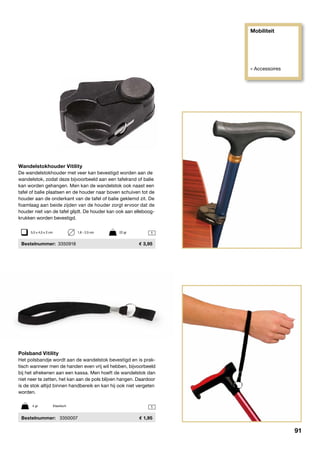 Mobiliteit
» Accessoires
1
1
Polsband Vitility
Het polsbandje wordt aan de wandelstok bevestigd en is prak-
tisch wanneer men de handen even vrij wil hebben, bijvoorbeeld
bij het afrekenen aan een kassa. Men hoeft de wandelstok dan
niet neer te zetten, het kan aan de pols blijven hangen. Daardoor
is de stok altijd binnen handbereik en kan hij ook niet vergeten
worden.
	Bestelnummer:	 3350007	 1,95
4 gr	 Elastisch
Wandelstokhouder Vitility
De wandelstokhouder met veer kan bevestigd worden aan de
wandelstok, zodat deze bijvoorbeeld aan een tafelrand of balie
kan worden gehangen. Men kan de wandelstok ook naast een
tafel of balie plaatsen en de houder naar boven schuiven tot de
houder aan de onderkant van de tafel of balie geklemd zit. De
foamlaag aan beide zijden van de houder zorgt ervoor dat de
houder niet van de tafel glijdt. De houder kan ook aan elleboog-
krukken worden bevestigd.
	Bestelnummer:	3350918	 3,95
5,5 x 4,5 x 2 cm	 1,6 - 2,5 cm	 22 gr
91
 
