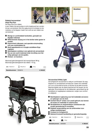 Mobiliteit
» Rollators
1
1
Rollator/vervoerstoel
Airgo Plus Duo
De Airgo Plus Duo rollator
is een rollator die eenvoudig en snel omgebouwd kan worden
tot een vervoerstoel. Door de rugleuning om te draaien en de
voetsteun uit te klappen maakt men snel van een rollator een
vervoerstoel.
	 Stevige en comfortabele handvatten, gemaakt van	
	 degelijk materiaal.
	 Reflecterende striping om in het donker beter gezien te	
	worden.
	 Ergonomisch zitkussen, met speciale schuimvulling	
	 voor een comfortabele zit.
	 Zacht gepolsterde en in hoogte verstelbare Ergo	
	rugsteun.
	 Neerklapbare voetsteun voor gebruik als vervoerstoel.
	 Tas van een zacht materiaal onder de zitting voor het	
	 veilig opbergen van de spullen.
	 Parkeer- en handrem.
Maximaal gebruikersgewicht als transportstoel: 88 kg.
Maximaal gebruikersgewicht als rollator: 115 kg.
	Bestelnummer:	 3350013	 249,95
Totaal 62 cm	 Zitting 56 cm	 9,5 kg
Vervoerstoel Vitility Light
De lichtgewicht vervoerstoel is veilig en comfortabel. De weg-
klapbare en verwijderbare armsteunen maken het makkelijk
om in en uit de stoel te komen of dichter bij de tafel te komen.
Beschermplaten aan de zijkant beschermen de heupen van de
gebruiker. De armsteunen en de hielbanden, gemonteerd op de
verstelbare en wegklapbare voetsteunen, zorgen voor comfort
en veiligheid.
	Neerklapbare rugleuning voor het makkelijk vervoeren
	 en opbergen van de stoel.
	Comfort-Grip 8" wielen voor zowel gebruik voor binnen
	 als buiten en makkelijk te onderhouden.
	Verwijderbare en wegzwenkbare voetsteunen zijn 			
	 zonder gereedschap te verstellen.
	Dubbele vergrendeling van de achterwielen voor				
	 veilige verplaatsingen.
	Compact en lichtgewicht.
	Geleverd inclusief handleiding en gereedschapsetje.
	Bestelnummer:	 3355005	 389,95
12 kg	 136 kg
Totaal 56 cm	 Zitbreedte 43 cm	 Zitdiepte 48 cm
93
 