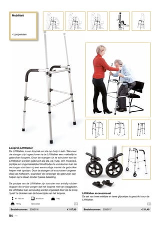 Mobiliteit
» Looprekken
1
2
3
4
1
2
1 4
Looprek LiftWalker
De LiftWalker is een looprek en sta-op-hulp in één. Wanneer
de stangen zijn ingeschoven is de LiftWalker een makkelijk te
gebruiken looprek. Door de stangen uit te schuiven kan de
LiftWalker worden gebruikt als sta-op-hulp. Om moeilijke,
pijnlijke en ongemakkelijke tilmethodes te voorkomen kan de
verzorger voortaan op een eenvoudige manier de gebruiker
helpen met opstaan. Door de stangen uit te schuiven fungeren
deze als hefboom, waardoor de verzorger de gebruiker kan
helpen op te staan zonder fysieke belasting.
De pootjes van de LiftWalker zijn voorzien van antislip rubber-
doppen die ervoor zorgen dat het looprek niet kan wegglijden.
De LiftWalker kan eenvoudig worden ingeklapt door op de knop
‘push’ te drukken aan de bovenzijde van het looprek.
	Bestelnummer:	 3350116	 157,95
LiftWalker accessoireset
De set van twee wieltjes en twee glijvoetjes is geschikt voor de
LiftWalker.
	Bestelnummer:	 3350117	 31,40
85 - 100 cm	 64 x 52 cm	 5 kg
136 kg	 Opvouwbaar
94 | Vitility
 