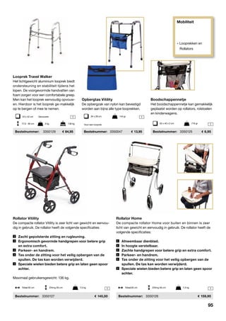 Mobiliteit
» Looprekken en
Rollators
1 1
1
1
1
Looprek Travel Walker
Het lichtgewicht aluminium looprek biedt
ondersteuning en stabiliteit tijdens het
lopen. De voorgevormde handvatten van
foam zorgen voor een comfortabele greep.
Men kan het looprek eenvoudig opvouw-
en. Hierdoor is het looprek ge-makkelijk
op te bergen of mee te nemen.
	Bestelnummer:	 3350129	 84,95
Boodschappennetje
Het boodschappennetje kan gemakkelijk
geplaatst worden op rollators, rolstoelen
en kinderwagens.
	Bestelnummer:	 3350125	 6,95
Rollator Vitility
De compacte rollator Vitility is zeer licht van gewicht en eenvou-
dig in gebruik. De rollator heeft de volgende specificaties:
	 Zacht gepolsterde zitting en rugleuning.
	 Ergonomisch gevormde handgrepen voor betere grip
	 en extra comfort.
	 Parkeer- en handrem.
	 Tas onder de zitting voor het veilig opbergen van de
	 spullen. De tas kan worden verwijderd.
	 Speciale wielen bieden betere grip en laten geen spoor
	achter.
Maximaal gebruikersgewicht: 136 kg.
	Bestelnummer:	 3350127	 145,00
Rollator Home
De compacte rollator Home voor buiten en binnen is zeer
licht van gewicht en eenvoudig in gebruik. De rollator heeft de
­volgende specificaties:
	 Afneembaar dienblad.
	 In hoogte verstelbaar.
	 Zachte handgrepen voor betere grip en extra comfort.
	 Parkeer- en handrem.
	 Tas onder de zitting voor het veilig opbergen van de
	 spullen. De tas kan worden verwijderd.
	 Speciale wielen bieden betere grip en laten geen spoor
	achter.
	Bestelnummer:	 3350126	 159,95
Totaal 62 cm	 Zitting 56 cm	 7,3 kg Totaal 62 cm	 Zitting 56 cm	 7,3 kg
54 x 42 cm	 Gevouwen
52 x 40 x 2 cm	 716 gr
Opbergtas Vitility
De opbergzak van nylon kan bevestigd
worden aan bijna alle type looprekken.
	Bestelnummer:	3350047	 13,95
34 x 28 cm	 144 gr
Voor een looprek77,5 - 95 cm	 3 kg	 136 kg
95
 