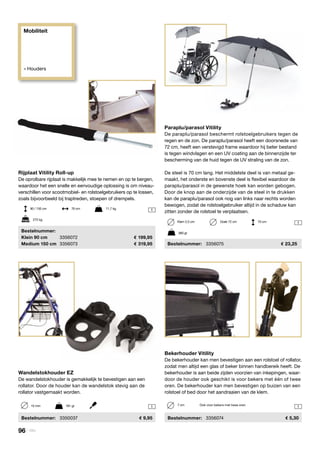 Mobiliteit
» Houders
1 1
1
1
Wandelstokhouder EZ
De wandelstokhouder is gemakkelijk te bevestigen aan een
rollator. Door de houder kan de wandelstok stevig aan de
rollator vastgemaakt worden.
	 Bestelnummer:	 3350037	 9,95
15 mm	 181 gr
Bekerhouder Vitility
De bekerhouder kan men bevestigen aan een rolstoel of rollator,
zodat men altijd een glas of beker binnen handbereik heeft. De
bekerhouder is aan beide zijden voorzien van inkepingen, waar-
door de houder ook geschikt is voor bekers met één of twee
oren. De bekerhouder kan men bevestigen op buizen van een
rolstoel of bed door het aandraaien van de klem.
	Bestelnummer:	 3356074	 5,30
7 cm	 Ook voor bekers met twee oren
Paraplu/parasol Vitility
De paraplu/parasol beschermt rolstoelgebruikers tegen de
regen en de zon. De paraplu/parasol heeft een doorsnede van
72 cm, heeft een verstevigd frame waardoor hij beter bestand
is tegen windvlagen en een UV coating aan de binnenzijde ter
bescherming van de huid tegen de UV straling van de zon.
De steel is 70 cm lang. Het middelste deel is van metaal ge-
maakt, het onderste en bovenste deel is flexibel waardoor de
paraplu/parasol in de gewenste hoek kan worden gebogen.
Door de knop aan de onderzijde van de steel in te drukken
kan de paraplu/parasol ook nog van links naar rechts worden
bewogen, zodat de rolstoelgebruiker altijd in de schaduw kan
zitten zonder de rolstoel te verplaatsen.
	Bestelnummer:	 3356075	 23,25
360 gr
Klem 2,5 cm	 Doek 72 cm	 70 cm
Rijplaat Vitility Roll-up
De oprolbare rijplaat is makkelijk mee te nemen en op te bergen,
waardoor het een snelle en eenvoudige oplossing is om niveau-
verschillen voor scootmobiel- en rolstoelgebruikers op te lossen,
zoals bijvoorbeeld bij traptreden, stoepen of drempels.
	Bestelnummer:
	 Klein 90 cm	 3356072	 199,95
	 Medium 150 cm	 3356073	 319,95
272 kg
90 / 150 cm	 76 cm	 11,7 kg
96 | Vitility
 