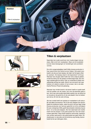 Tillen & verplaatsen
Naarmate men ouder wordt kan men moeite krijgen met op-
staan, tillen en/of zich verplaatsen. Maar ook bij revalidatie
kunnen deze bewegingen en handelingen een probleem
vormen.
Om dit te vergemakkelijken heeft Vitility diverse producten in
haar assortiment die hierbij kunnen helpen. Een goed voor-
beeld is de sta-op-hulp Upeasy; die helpt met het gaan zitten
en opstaan. De Upeasy staat in de beginstand ‘omhoog’.
Wanneer men wil gaan zitten hoeft men niet zo diep te zakken,
omdat de zitting van de Upeasy al halverwege staat. Als men
weer opstaat gaat de zitting ‘mee’ en ondersteunt totdat men
zelfstandig rechtop kan staan. Mocht men de kracht niet meer
hebben om deels te zakken of op te staan, dan is de elek-
trische Premium Power dé oplossing.
Wanneer men minder kracht in de benen heeft en moeite heeft
met het optillen van de voeten, kan men de beenlifter gebrui-
ken. Het is een eenvoudig hulpmiddel waarbij men de kleine lus
om de pols en de grote lus om de voet plaatst. Door te trekken
aan de lus, tilt men de voet omhoog.
Als men moeite heeft met opstaan en verplaatsen is dit natuur-
lijk niet alleen binnenshuis. Het uit de auto stappen kan bijvoor-
beeld tot problemen leiden, zeker bij auto’s met een lage instap.
Diverse producten zijn hiervoor geschikt om dit te verhelpen.
De auto uitstaphulp Vitility geeft bijvoorbeeld ondersteuning bij
het in- en uit de auto stappen. Als men daarnaast ook moeite
heeft met het draaien in de juiste positie kan men een draai-
kussen gebruiken. Deze draait soepel en eenvoudig, waardoor
men zonder veel kracht in de juiste positie kan gaan zitten. Dit
draaikussen is natuurlijk ook binnenshuis erg handig, bijvoor-
beeld bij het aan tafel gaan zitten.
Mobiliteit
» Tillen & verplaatsen
98 | Vitility
 