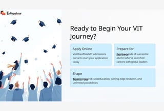 Ready to Begin Your VIT
Journey?
Apply Online
Shape
Tomorrow
Prepare for
Success
VisittheofficialVIT admissions
portal to start your application
today
Experienceworld-classeducation, cutting-edge research, and
unlimited possibilities
Jointhousands of successful
alumni who've launched
careers with global leaders
 