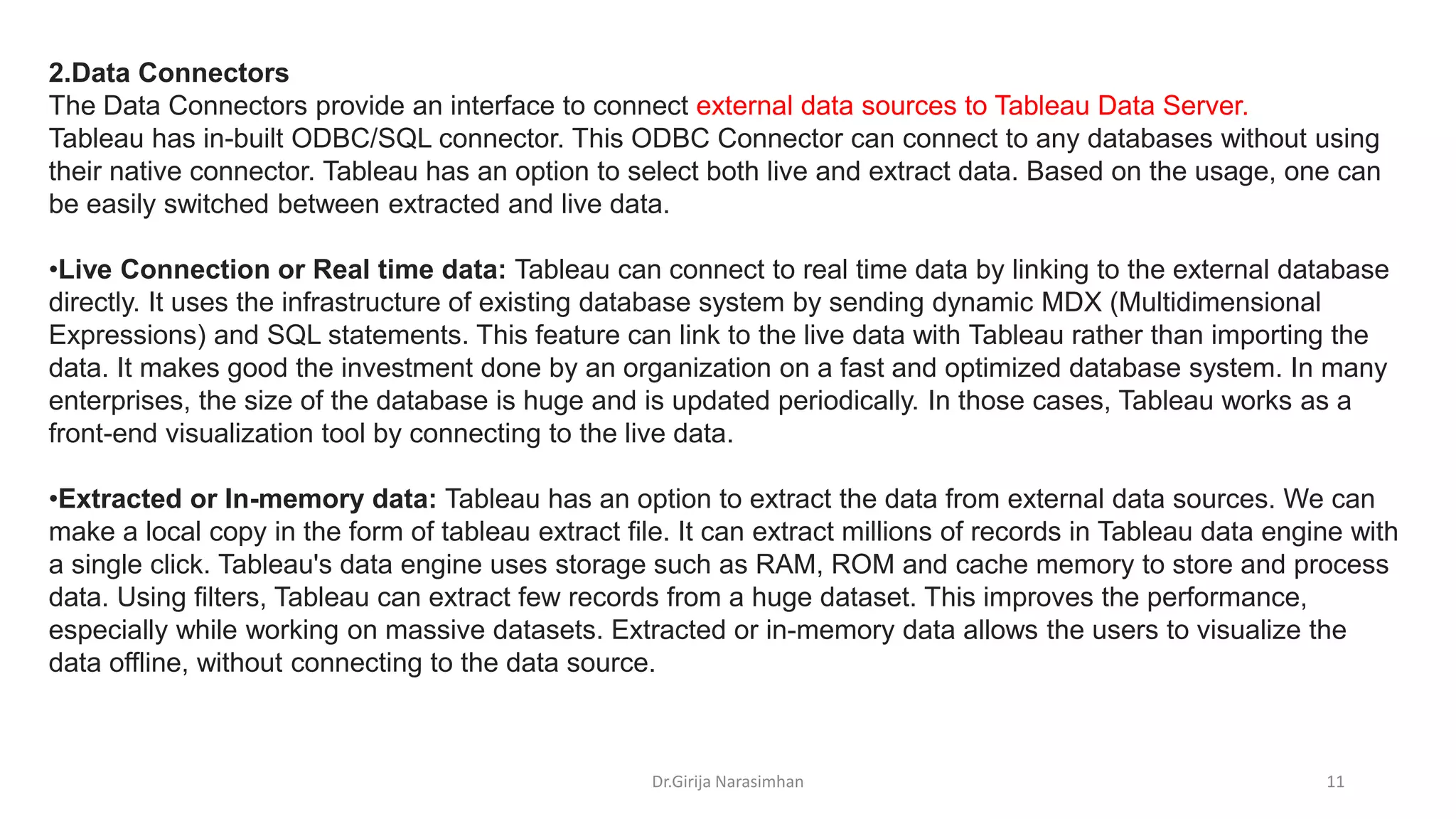 Dr.Girija Narasimhan 11
2.Data Connectors
The Data Connectors provide an interface to connect external data sources to Tableau Data Server.
Tableau has in-built ODBC/SQL connector. This ODBC Connector can connect to any databases without using
their native connector. Tableau has an option to select both live and extract data. Based on the usage, one can
be easily switched between extracted and live data.
•Live Connection or Real time data: Tableau can connect to real time data by linking to the external database
directly. It uses the infrastructure of existing database system by sending dynamic MDX (Multidimensional
Expressions) and SQL statements. This feature can link to the live data with Tableau rather than importing the
data. It makes good the investment done by an organization on a fast and optimized database system. In many
enterprises, the size of the database is huge and is updated periodically. In those cases, Tableau works as a
front-end visualization tool by connecting to the live data.
•Extracted or In-memory data: Tableau has an option to extract the data from external data sources. We can
make a local copy in the form of tableau extract file. It can extract millions of records in Tableau data engine with
a single click. Tableau's data engine uses storage such as RAM, ROM and cache memory to store and process
data. Using filters, Tableau can extract few records from a huge dataset. This improves the performance,
especially while working on massive datasets. Extracted or in-memory data allows the users to visualize the
data offline, without connecting to the data source.
 