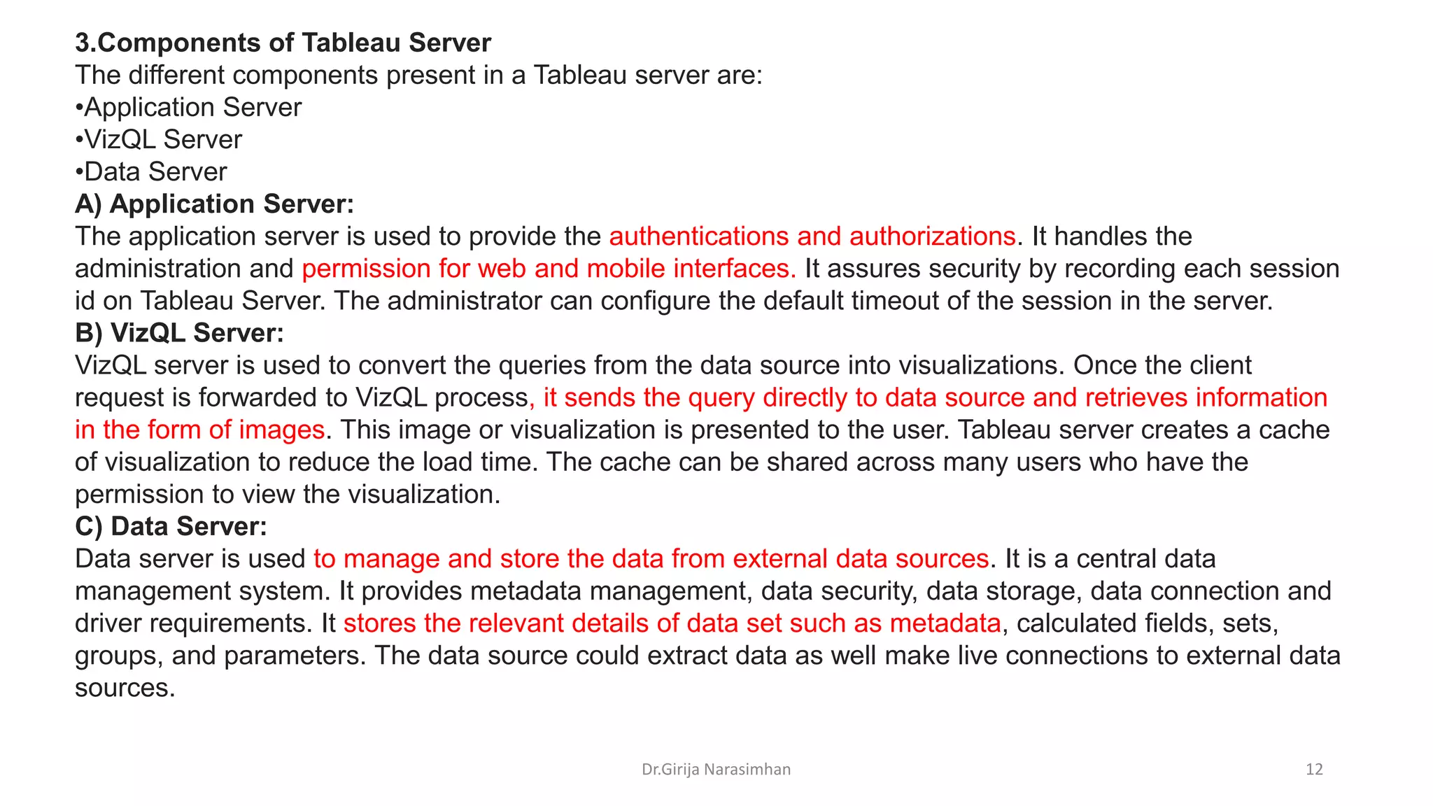 Dr.Girija Narasimhan 12
3.Components of Tableau Server
The different components present in a Tableau server are:
•Application Server
•VizQL Server
•Data Server
A) Application Server:
The application server is used to provide the authentications and authorizations. It handles the
administration and permission for web and mobile interfaces. It assures security by recording each session
id on Tableau Server. The administrator can configure the default timeout of the session in the server.
B) VizQL Server:
VizQL server is used to convert the queries from the data source into visualizations. Once the client
request is forwarded to VizQL process, it sends the query directly to data source and retrieves information
in the form of images. This image or visualization is presented to the user. Tableau server creates a cache
of visualization to reduce the load time. The cache can be shared across many users who have the
permission to view the visualization.
C) Data Server:
Data server is used to manage and store the data from external data sources. It is a central data
management system. It provides metadata management, data security, data storage, data connection and
driver requirements. It stores the relevant details of data set such as metadata, calculated fields, sets,
groups, and parameters. The data source could extract data as well make live connections to external data
sources.
 