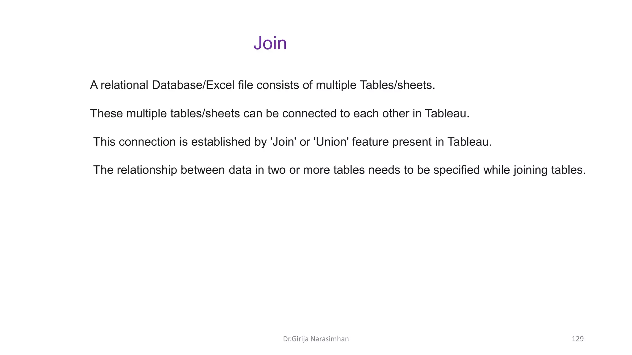 Dr.Girija Narasimhan 129
A relational Database/Excel file consists of multiple Tables/sheets.
These multiple tables/sheets can be connected to each other in Tableau.
This connection is established by 'Join' or 'Union' feature present in Tableau.
The relationship between data in two or more tables needs to be specified while joining tables.
Join
 