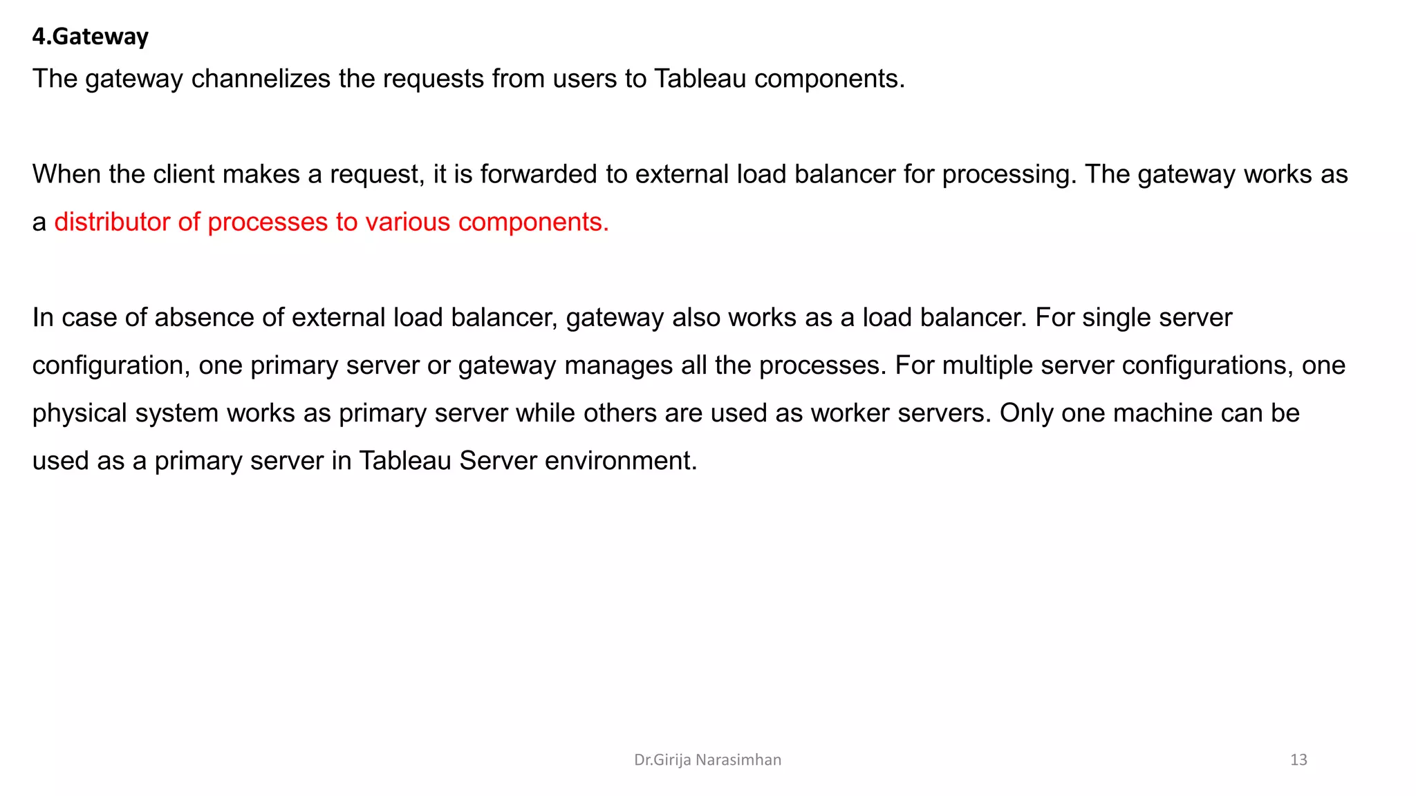 Dr.Girija Narasimhan 13
4.Gateway
The gateway channelizes the requests from users to Tableau components.
When the client makes a request, it is forwarded to external load balancer for processing. The gateway works as
a distributor of processes to various components.
In case of absence of external load balancer, gateway also works as a load balancer. For single server
configuration, one primary server or gateway manages all the processes. For multiple server configurations, one
physical system works as primary server while others are used as worker servers. Only one machine can be
used as a primary server in Tableau Server environment.
 