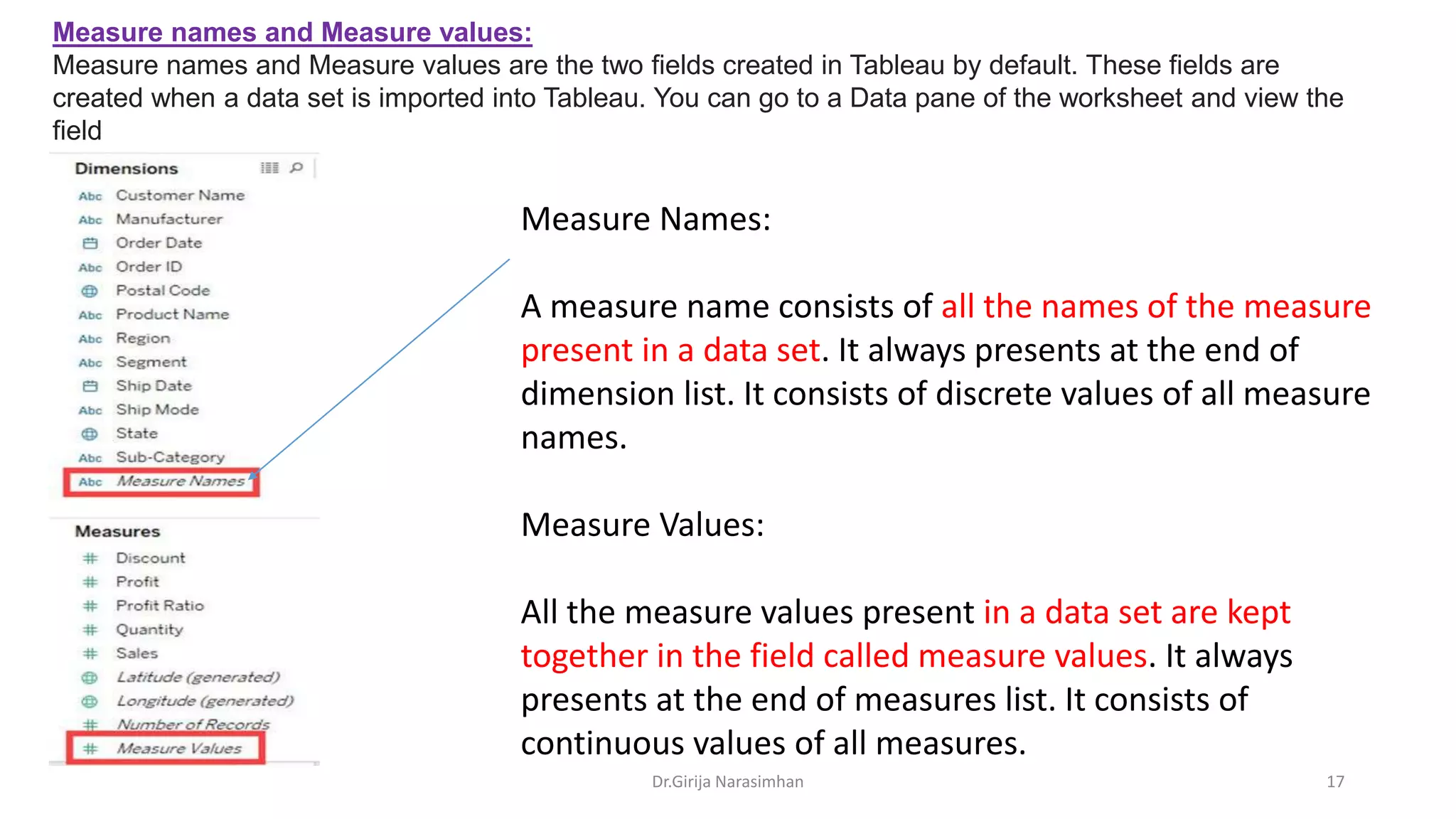 Dr.Girija Narasimhan 17
Measure names and Measure values:
Measure names and Measure values are the two fields created in Tableau by default. These fields are
created when a data set is imported into Tableau. You can go to a Data pane of the worksheet and view the
field
Measure Names:
A measure name consists of all the names of the measure
present in a data set. It always presents at the end of
dimension list. It consists of discrete values of all measure
names.
Measure Values:
All the measure values present in a data set are kept
together in the field called measure values. It always
presents at the end of measures list. It consists of
continuous values of all measures.
 