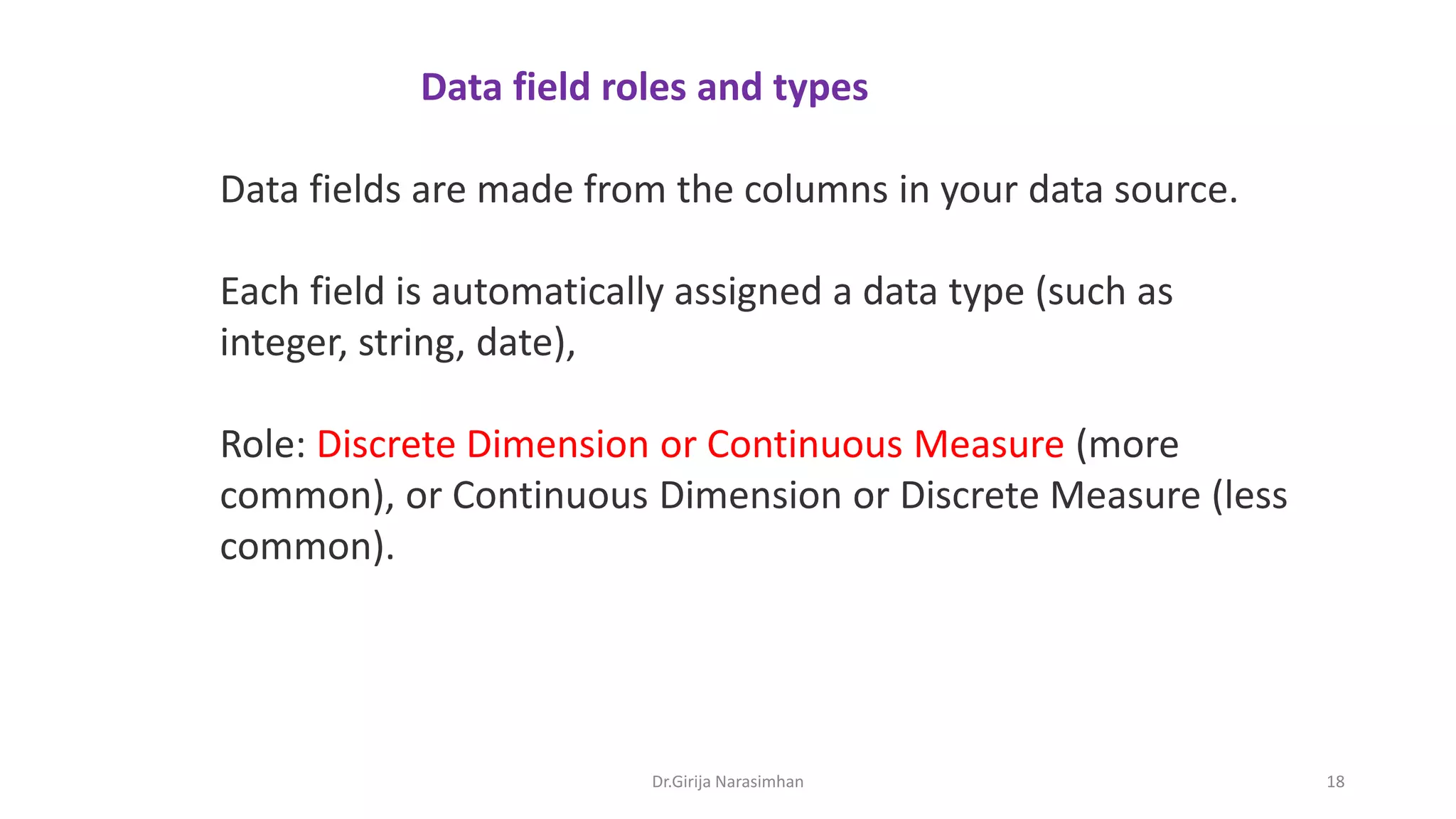 Data fields are made from the columns in your data source.
Each field is automatically assigned a data type (such as
integer, string, date),
Role: Discrete Dimension or Continuous Measure (more
common), or Continuous Dimension or Discrete Measure (less
common).
Data field roles and types
Dr.Girija Narasimhan 18
 