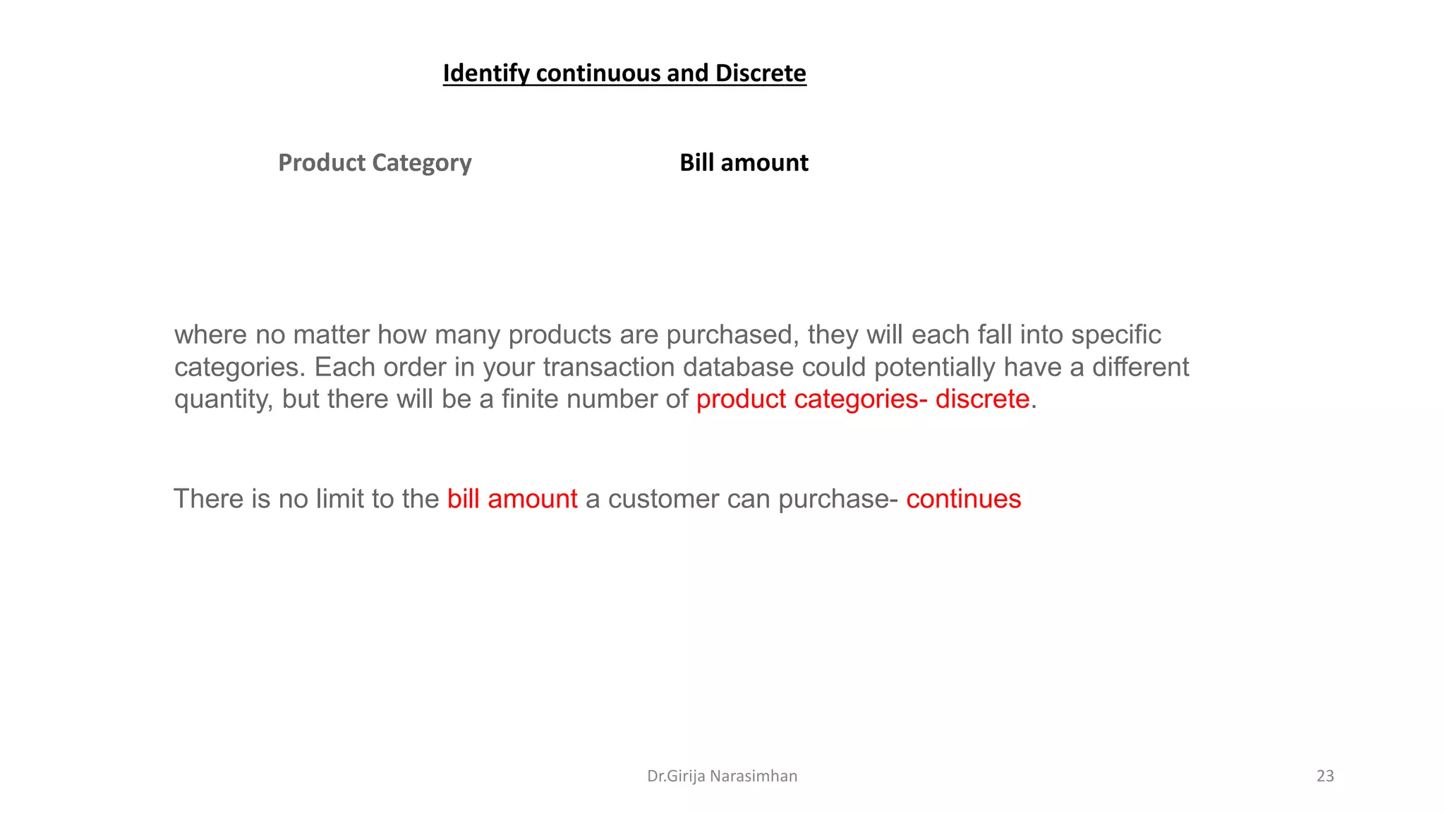Product Category Bill amount
There is no limit to the bill amount a customer can purchase- continues
where no matter how many products are purchased, they will each fall into specific
categories. Each order in your transaction database could potentially have a different
quantity, but there will be a finite number of product categories- discrete.
Identify continuous and Discrete
Dr.Girija Narasimhan 23
 