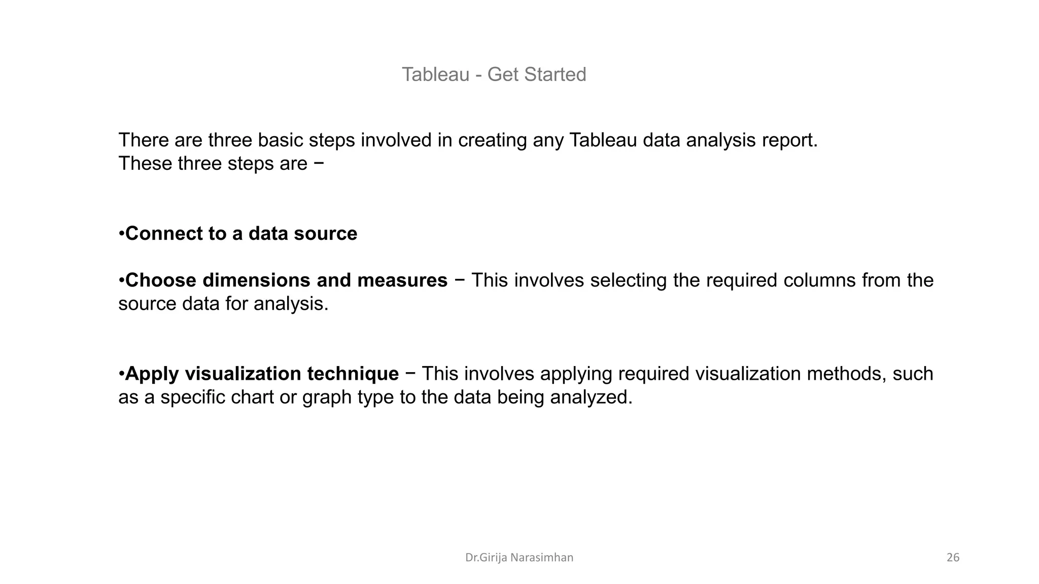 There are three basic steps involved in creating any Tableau data analysis report.
These three steps are −
•Connect to a data source
•Choose dimensions and measures − This involves selecting the required columns from the
source data for analysis.
•Apply visualization technique − This involves applying required visualization methods, such
as a specific chart or graph type to the data being analyzed.
Tableau - Get Started
Dr.Girija Narasimhan 26
 