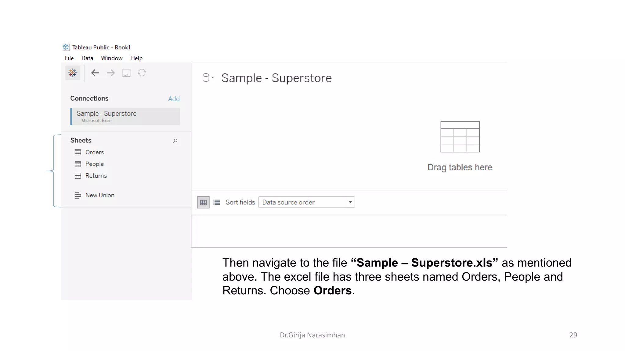 Then navigate to the file “Sample – Superstore.xls” as mentioned
above. The excel file has three sheets named Orders, People and
Returns. Choose Orders.
Dr.Girija Narasimhan 29
 