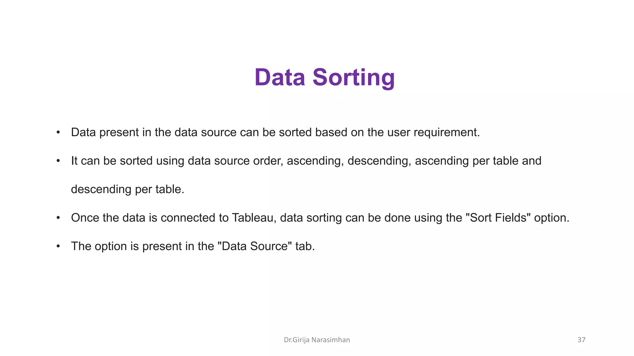 Dr.Girija Narasimhan 37
• Data present in the data source can be sorted based on the user requirement.
• It can be sorted using data source order, ascending, descending, ascending per table and
descending per table.
• Once the data is connected to Tableau, data sorting can be done using the "Sort Fields" option.
• The option is present in the "Data Source" tab.
Data Sorting
 