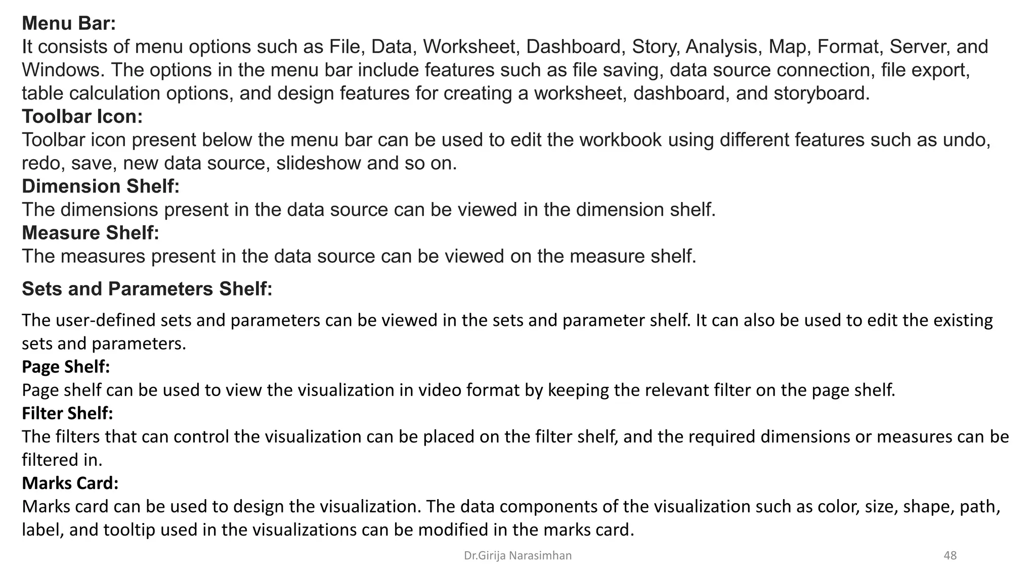 Dr.Girija Narasimhan 48
Menu Bar:
It consists of menu options such as File, Data, Worksheet, Dashboard, Story, Analysis, Map, Format, Server, and
Windows. The options in the menu bar include features such as file saving, data source connection, file export,
table calculation options, and design features for creating a worksheet, dashboard, and storyboard.
Toolbar Icon:
Toolbar icon present below the menu bar can be used to edit the workbook using different features such as undo,
redo, save, new data source, slideshow and so on.
Dimension Shelf:
The dimensions present in the data source can be viewed in the dimension shelf.
Measure Shelf:
The measures present in the data source can be viewed on the measure shelf.
The user-defined sets and parameters can be viewed in the sets and parameter shelf. It can also be used to edit the existing
sets and parameters.
Page Shelf:
Page shelf can be used to view the visualization in video format by keeping the relevant filter on the page shelf.
Filter Shelf:
The filters that can control the visualization can be placed on the filter shelf, and the required dimensions or measures can be
filtered in.
Marks Card:
Marks card can be used to design the visualization. The data components of the visualization such as color, size, shape, path,
label, and tooltip used in the visualizations can be modified in the marks card.
Sets and Parameters Shelf:
 