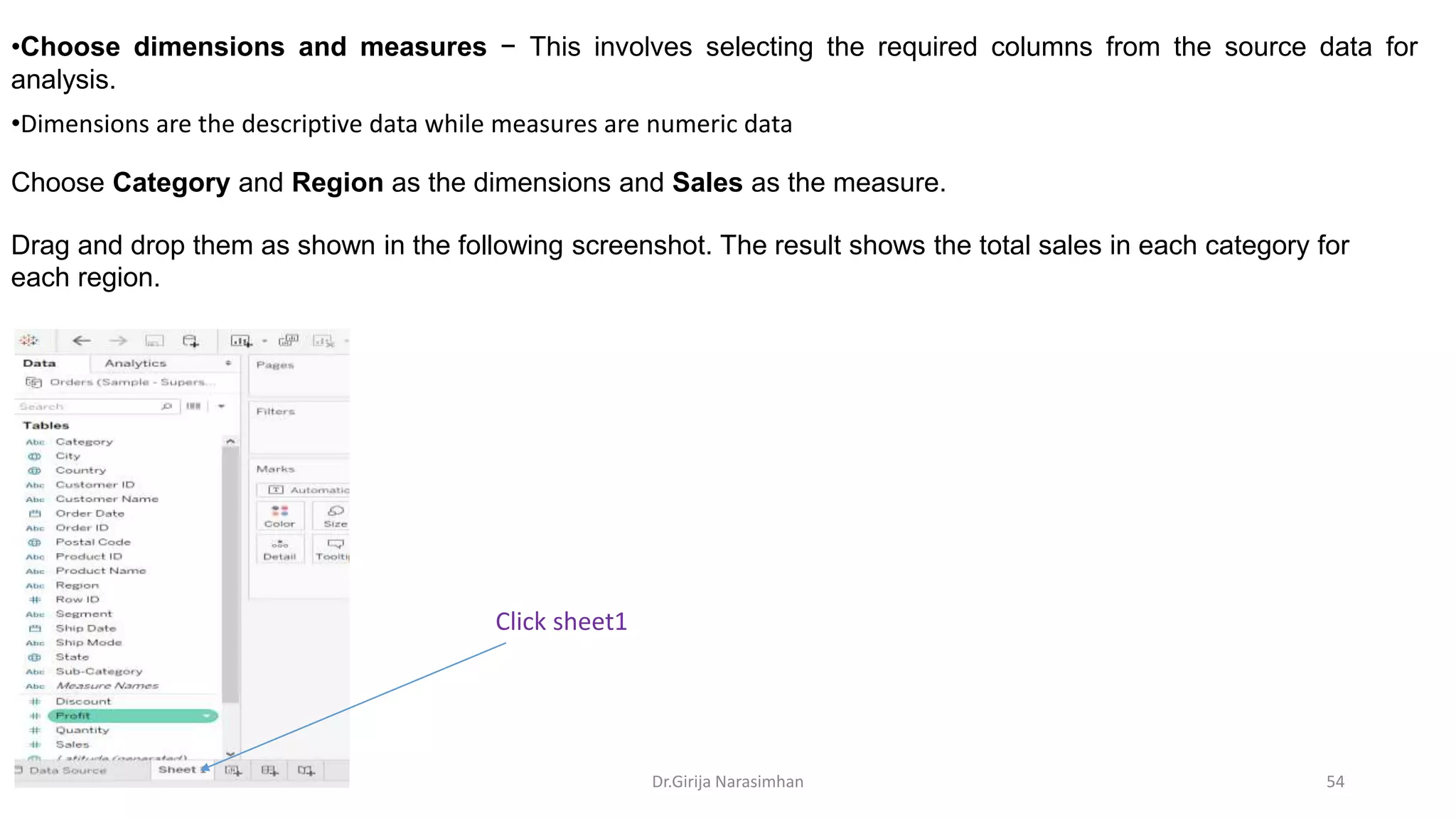 •Dimensions are the descriptive data while measures are numeric data
•Choose dimensions and measures − This involves selecting the required columns from the source data for
analysis.
Choose Category and Region as the dimensions and Sales as the measure.
Drag and drop them as shown in the following screenshot. The result shows the total sales in each category for
each region.
Click sheet1
Dr.Girija Narasimhan 54
 