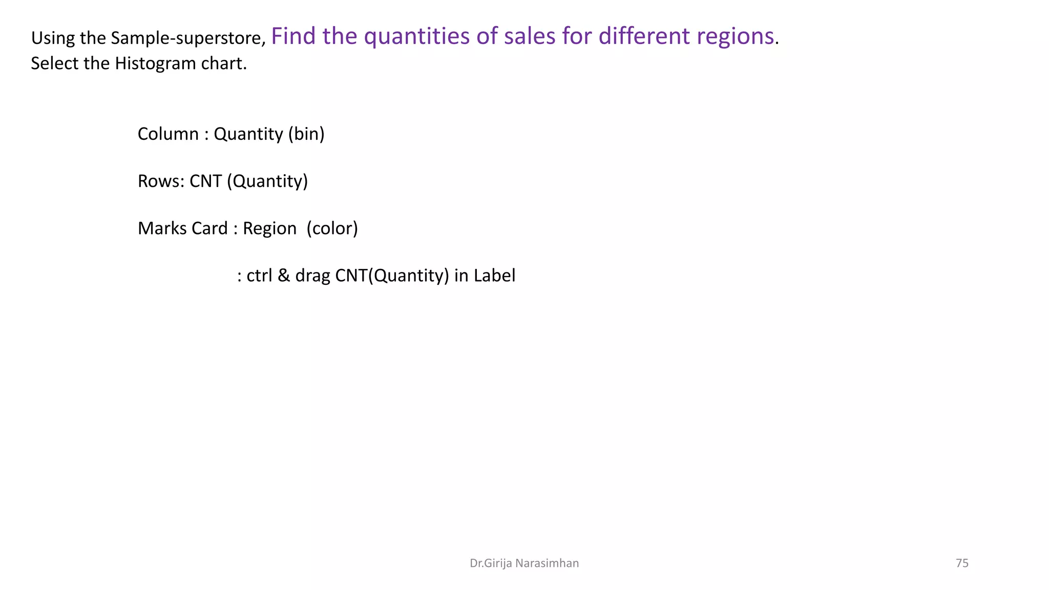 Using the Sample-superstore, Find the quantities of sales for different regions.
Select the Histogram chart.
Column : Quantity (bin)
Rows: CNT (Quantity)
Marks Card : Region (color)
: ctrl & drag CNT(Quantity) in Label
Dr.Girija Narasimhan 75
 