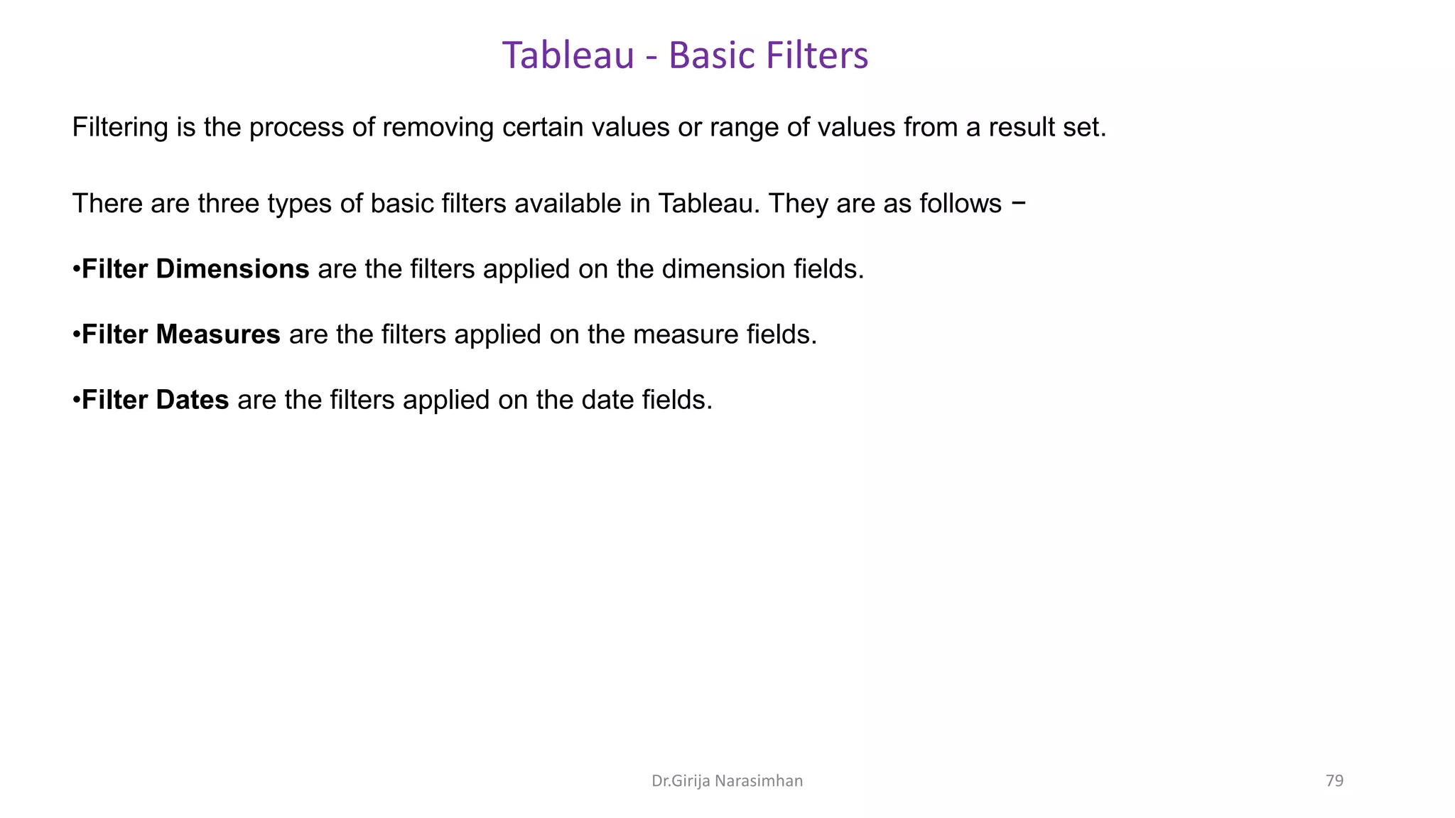 Filtering is the process of removing certain values or range of values from a result set.
Tableau - Basic Filters
There are three types of basic filters available in Tableau. They are as follows −
•Filter Dimensions are the filters applied on the dimension fields.
•Filter Measures are the filters applied on the measure fields.
•Filter Dates are the filters applied on the date fields.
Dr.Girija Narasimhan 79
 