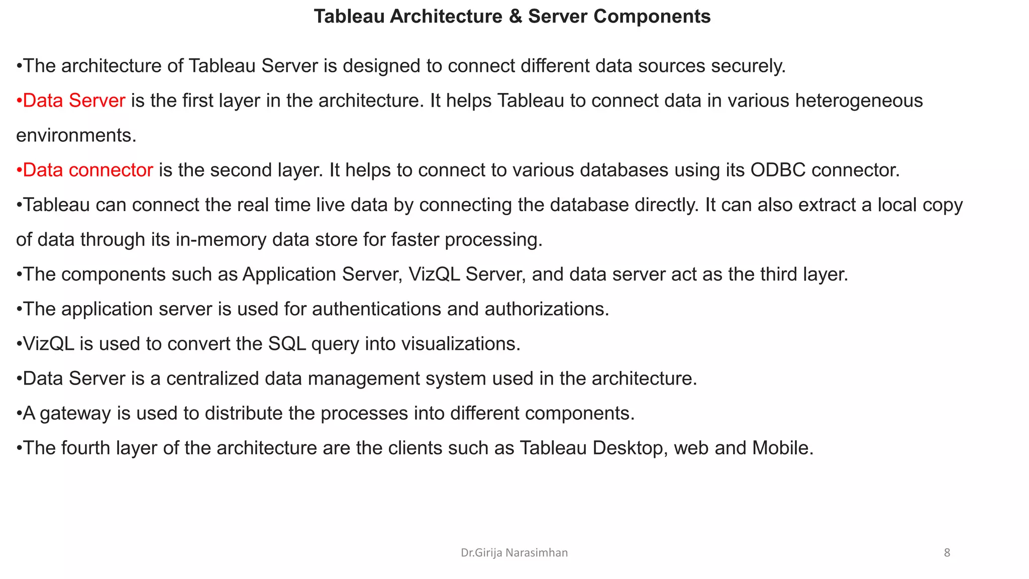Dr.Girija Narasimhan 8
•The architecture of Tableau Server is designed to connect different data sources securely.
•Data Server is the first layer in the architecture. It helps Tableau to connect data in various heterogeneous
environments.
•Data connector is the second layer. It helps to connect to various databases using its ODBC connector.
•Tableau can connect the real time live data by connecting the database directly. It can also extract a local copy
of data through its in-memory data store for faster processing.
•The components such as Application Server, VizQL Server, and data server act as the third layer.
•The application server is used for authentications and authorizations.
•VizQL is used to convert the SQL query into visualizations.
•Data Server is a centralized data management system used in the architecture.
•A gateway is used to distribute the processes into different components.
•The fourth layer of the architecture are the clients such as Tableau Desktop, web and Mobile.
Tableau Architecture & Server Components
 