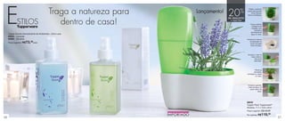 Tupper Scents Aromatizante de Ambientes - 250ml cada
94643 - Lavanda
94494 - Verveine
Preço sugerido: R$73,49cada
56 57
Traga a natureza para
dentro de casa!
Posicione a válvula
de absorção no
centro da parte
maior da base.
Prático, pode ser
usado para plantar
ervas frescas,
flores e hortaliças.
Encaixe o vaso na
base, sobre a
válvula de
absorção.
Plante as
sementes,
hortaliças ou flores
no vaso.
Encaixe a garrafa,
cheia de água, na
parte menor da
base.
Possui sistema
inteligente de
irrigação, que
controla a
quantidade de
água no vaso.
Lançamento!
ESTILOS
20%
de desconto
no Tupper Plant
88630
Tupper Plant Tupperware®
Medidas: 17,7 x 10,8 x 24cm
Preço sugerido: R$149,00
Por apenas: R$119,00
 