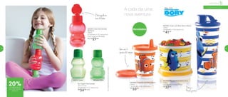 Obicoajudana
horadebeber
Vem com 2
opções de tampa
A cada dia uma
nova aventura
Novidades800303 | Eco Kids Garrafa
Minhoca*
350ml
8,7 diâmetro X 15,7 altura (cm)
Preço sugerido: R$ 34,00
Por: R$
27,00
Dory e
Nemo juntos!
801638 | Copinho com Bico Nemo
200ml
7,8 diâmetro X 12,7 altura (cm)
R$
33,00
801640 | Copo com Bico Dory e Nemo
470ml
7,8 diâmetro X 19,4 altura (cm)
R$
41,00
801639 | Tupper Redondinha Dory
500ml
12,9 diâmetro X 9 altura (cm)
R$
37,00
801006 | Dino89274 | Sapo
Infantil | Servir
Eco Tupper Kids Garrafa*
350 ml cada
8,7 diâmetro X 15,7 altura (cm)
R$
34,00 cada
*EcoTupperKidsGarrafanãovaiaofreezer
a partir de 4 anos
20%de desconto na
Eco Kids Garrafa
Minhoca
54 55
 