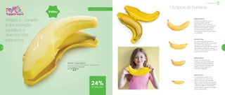 a partir de 4 anos
Banana Prata
É a mais durável de todas as
bananas, podendo ser consumida
até quatro dias depois de
amadurecer. Possui 90 kcal/100g,
tem polpa consistente e pouco
doce. É a mais indicada no café da
manhã, com cereais.
Banana Nanica
Também conhecida como
banana-d’água, tem 90
kcal/100g. O nome vem do
pequeno tamanho da bananeira.
É levemente laxante e possui
tamanho médio. É bastante
utilizada para fazer doces, bolos
e compotas.
Banana Maçã
Possui um perfume que
lembra o da maçã. Possui 90
kcal/100g. Sua polpa branca
e macia é recomendada para
bebês e idosos, pois é de
mais fácil digestão.
Banana Ouro
Com tamanho inferior a 10
centímetros, é o menor dos
tipos nacionais, mas também
com o maior número de calorias,
158kcal/100g. Encontrada desde
o litoral de Santa Catarina até o
Espírito Santo, possui uma polpa
doce e perfumada.
Os tipos de banana
Alegria é… Garantir
a alimentação
saudável e
divertida dos
pequenos
800452 | Tupper Banana
25 comprimento X 15,3 largura X 4,5 altura (cm)
Preço sugerido: R$ 29,00
Por: R$
22,00
Infantil | Servir
24%de desconto
Voltou
52 53
 